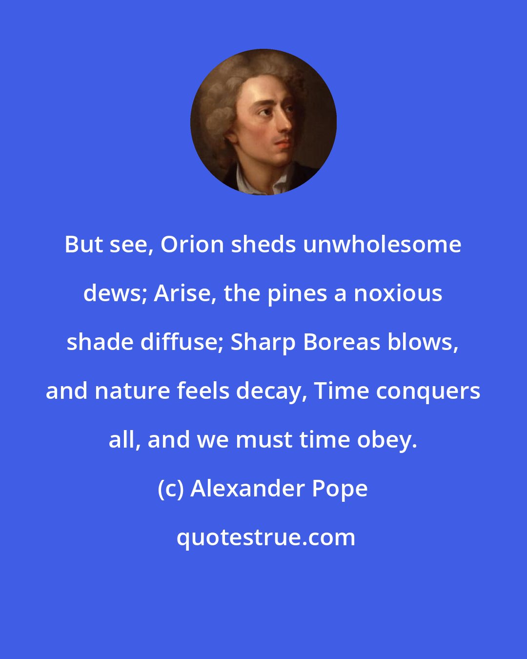 Alexander Pope: But see, Orion sheds unwholesome dews; Arise, the pines a noxious shade diffuse; Sharp Boreas blows, and nature feels decay, Time conquers all, and we must time obey.