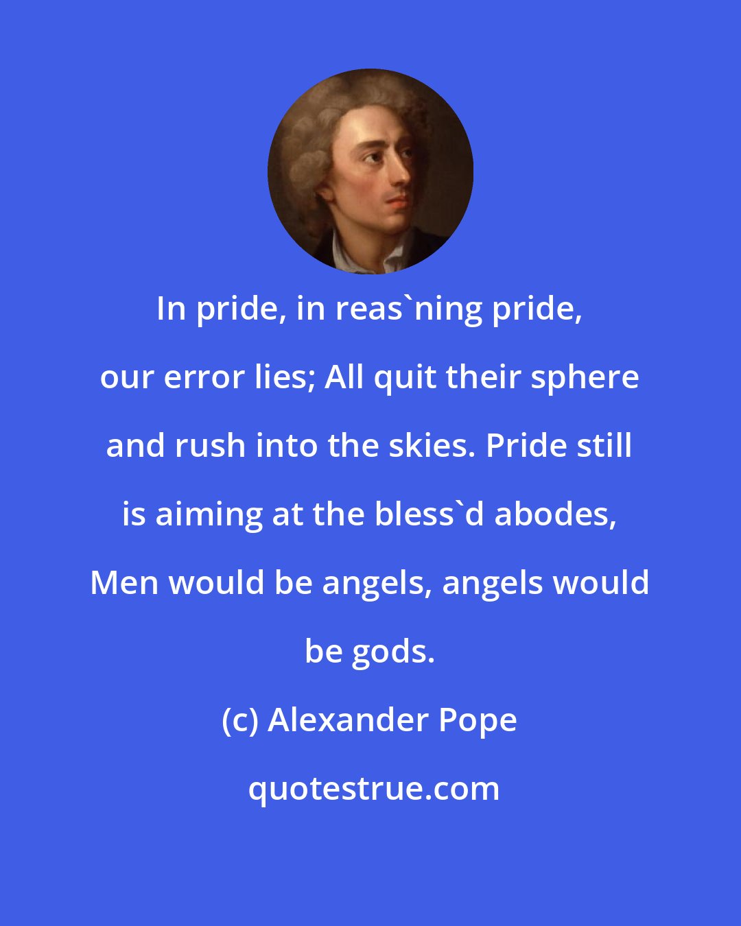 Alexander Pope: In pride, in reas'ning pride, our error lies; All quit their sphere and rush into the skies. Pride still is aiming at the bless'd abodes, Men would be angels, angels would be gods.