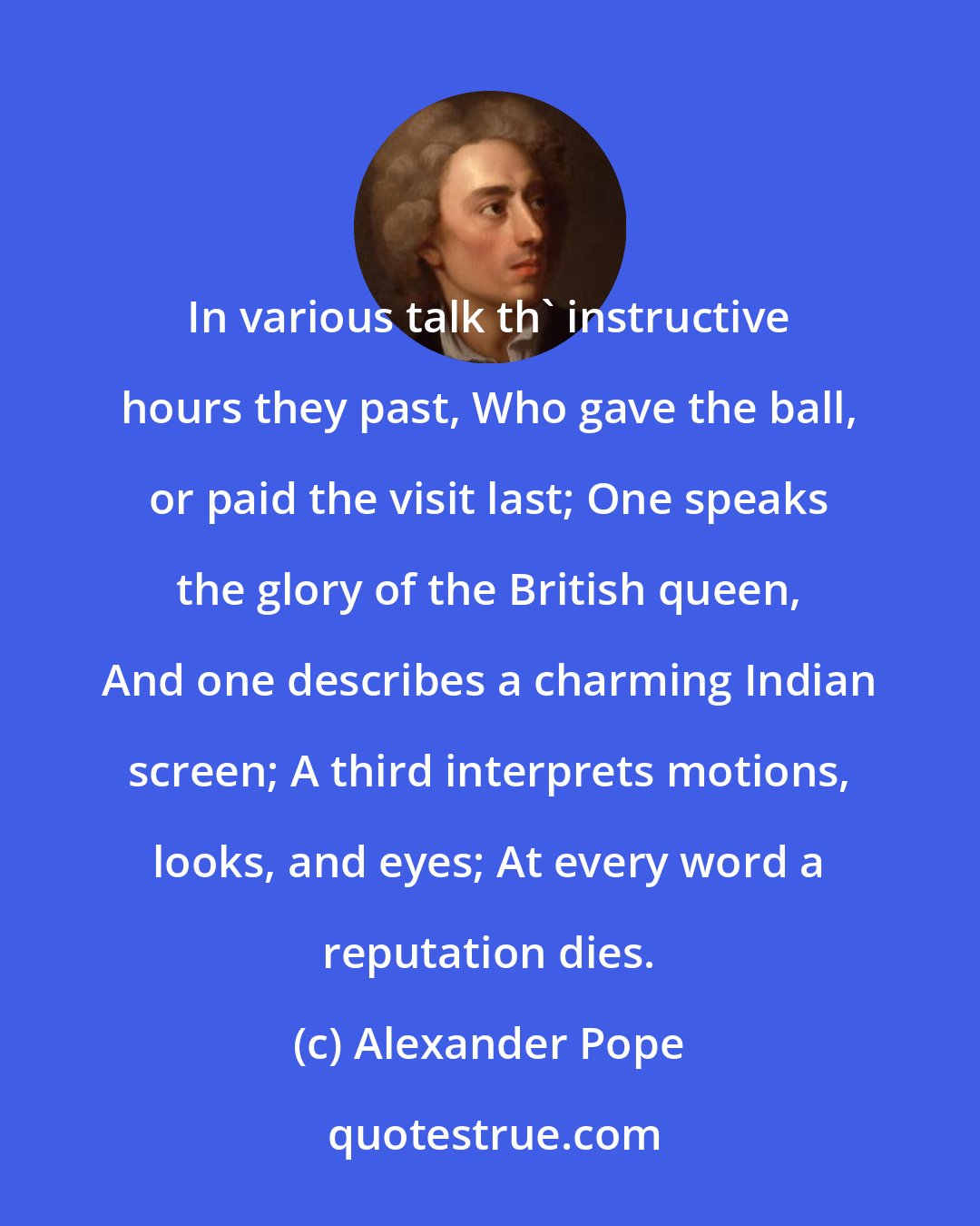 Alexander Pope: In various talk th' instructive hours they past, Who gave the ball, or paid the visit last; One speaks the glory of the British queen, And one describes a charming Indian screen; A third interprets motions, looks, and eyes; At every word a reputation dies.