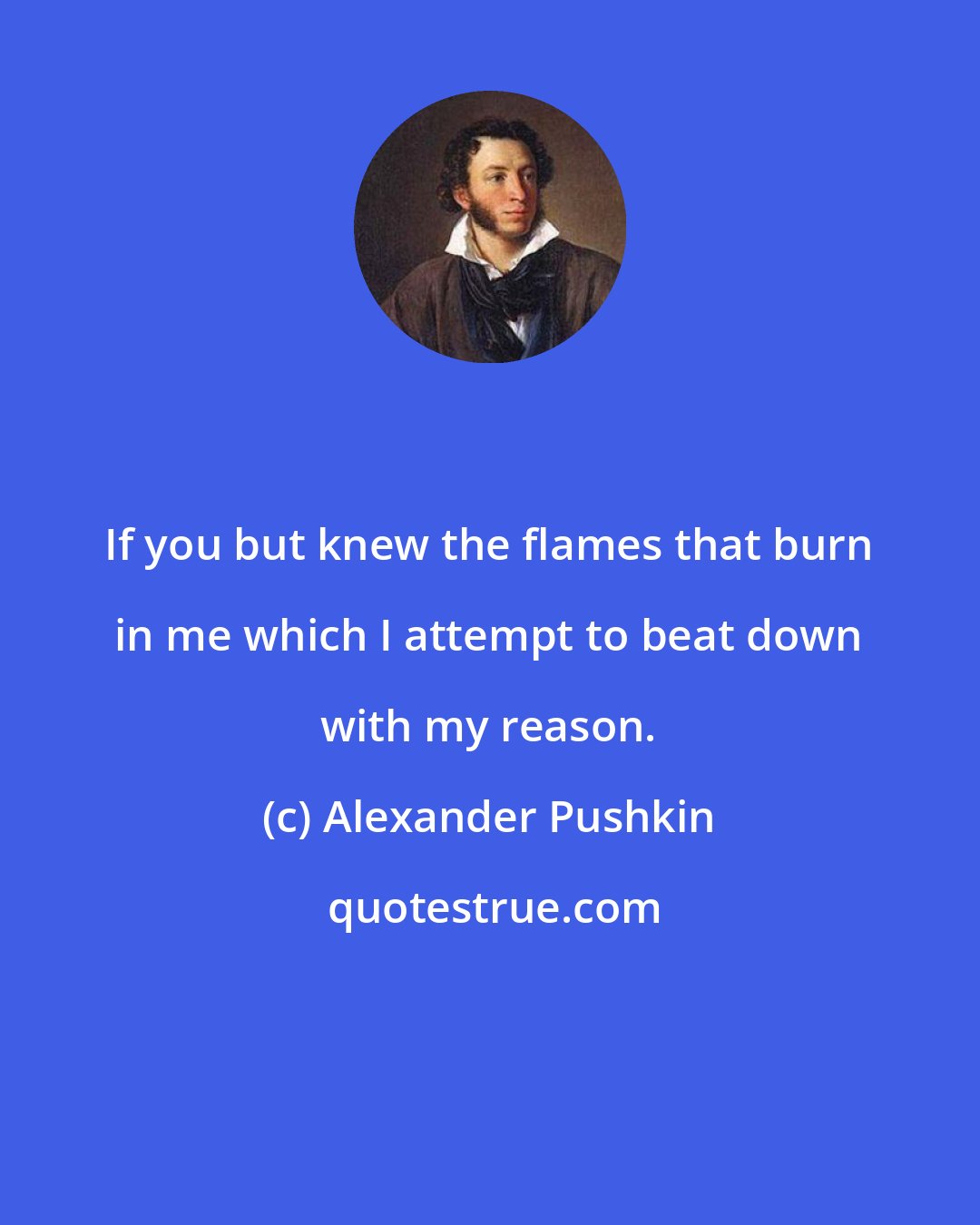 Alexander Pushkin: If you but knew the flames that burn in me which I attempt to beat down with my reason.