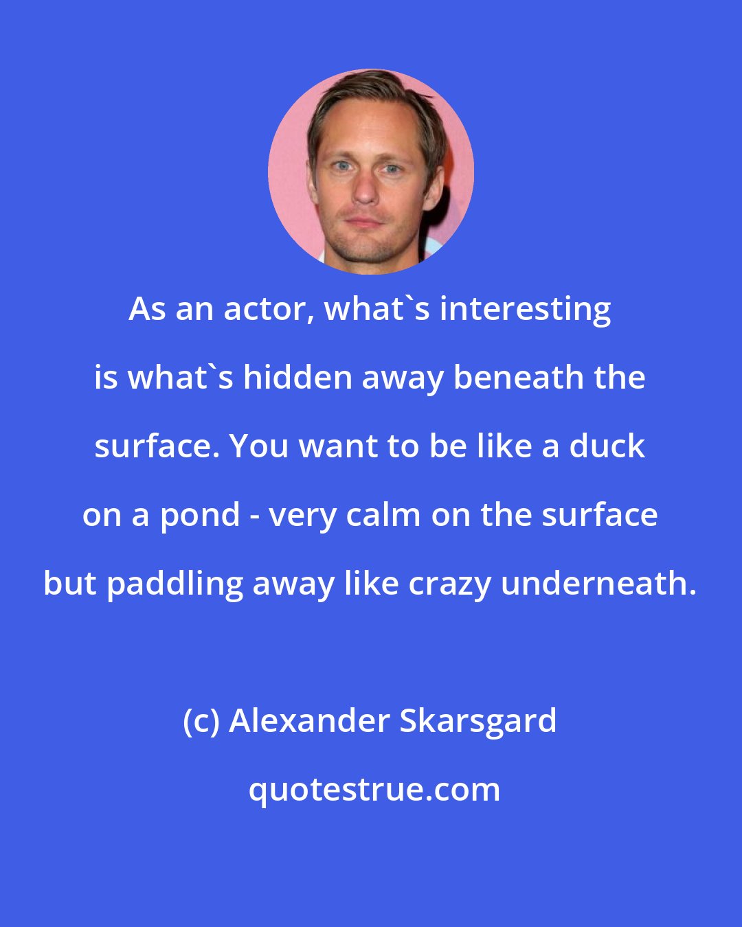 Alexander Skarsgard: As an actor, what's interesting is what's hidden away beneath the surface. You want to be like a duck on a pond - very calm on the surface but paddling away like crazy underneath.