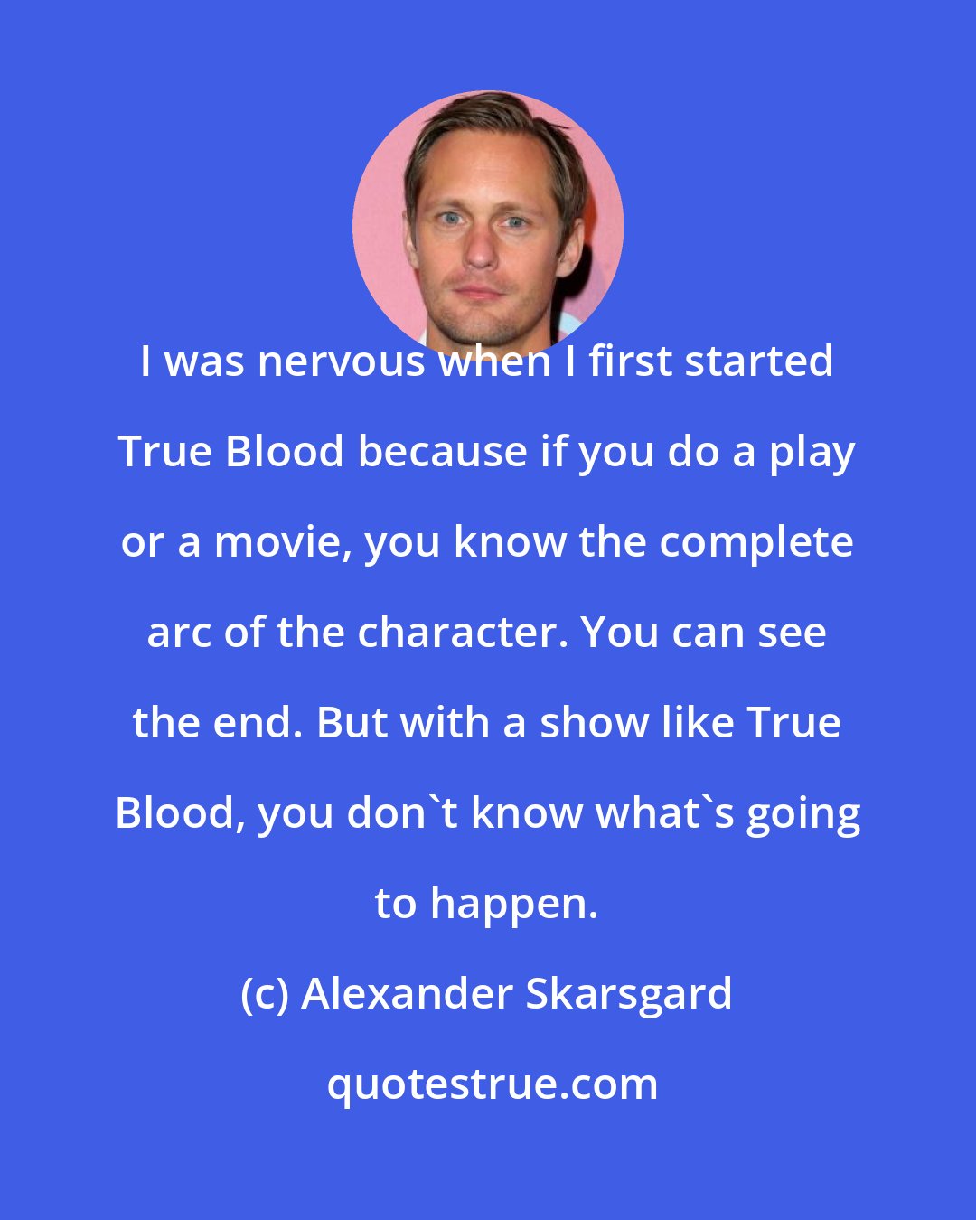 Alexander Skarsgard: I was nervous when I first started True Blood because if you do a play or a movie, you know the complete arc of the character. You can see the end. But with a show like True Blood, you don't know what's going to happen.