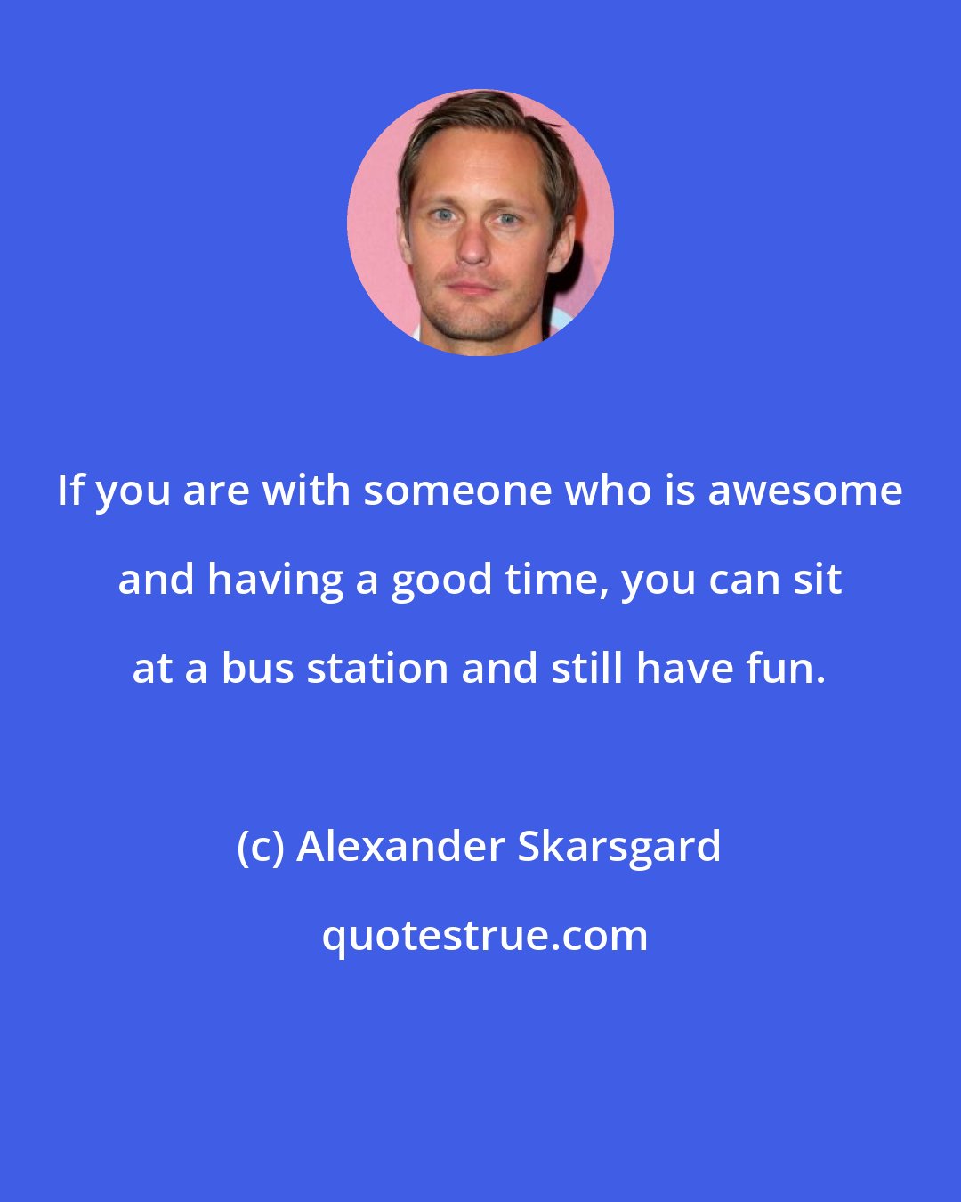 Alexander Skarsgard: If you are with someone who is awesome and having a good time, you can sit at a bus station and still have fun.