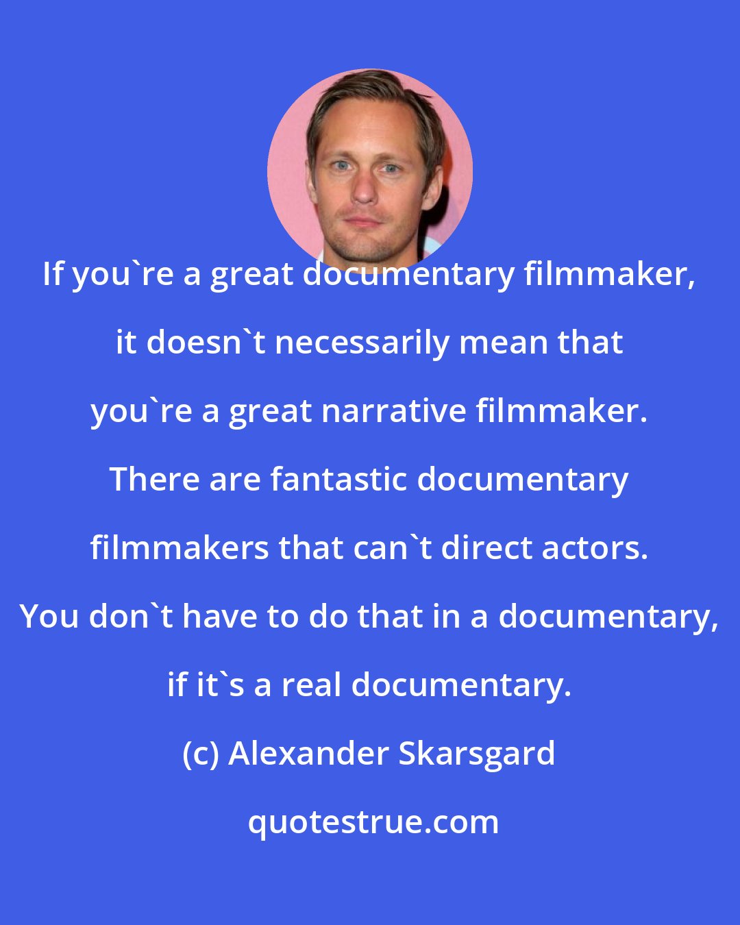 Alexander Skarsgard: If you're a great documentary filmmaker, it doesn't necessarily mean that you're a great narrative filmmaker. There are fantastic documentary filmmakers that can't direct actors. You don't have to do that in a documentary, if it's a real documentary.