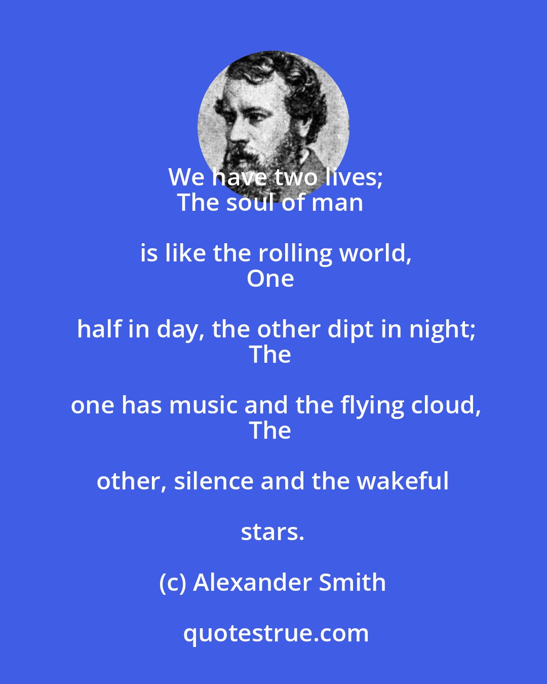 Alexander Smith: We have two lives;
The soul of man is like the rolling world,
One half in day, the other dipt in night;
The one has music and the flying cloud,
The other, silence and the wakeful stars.