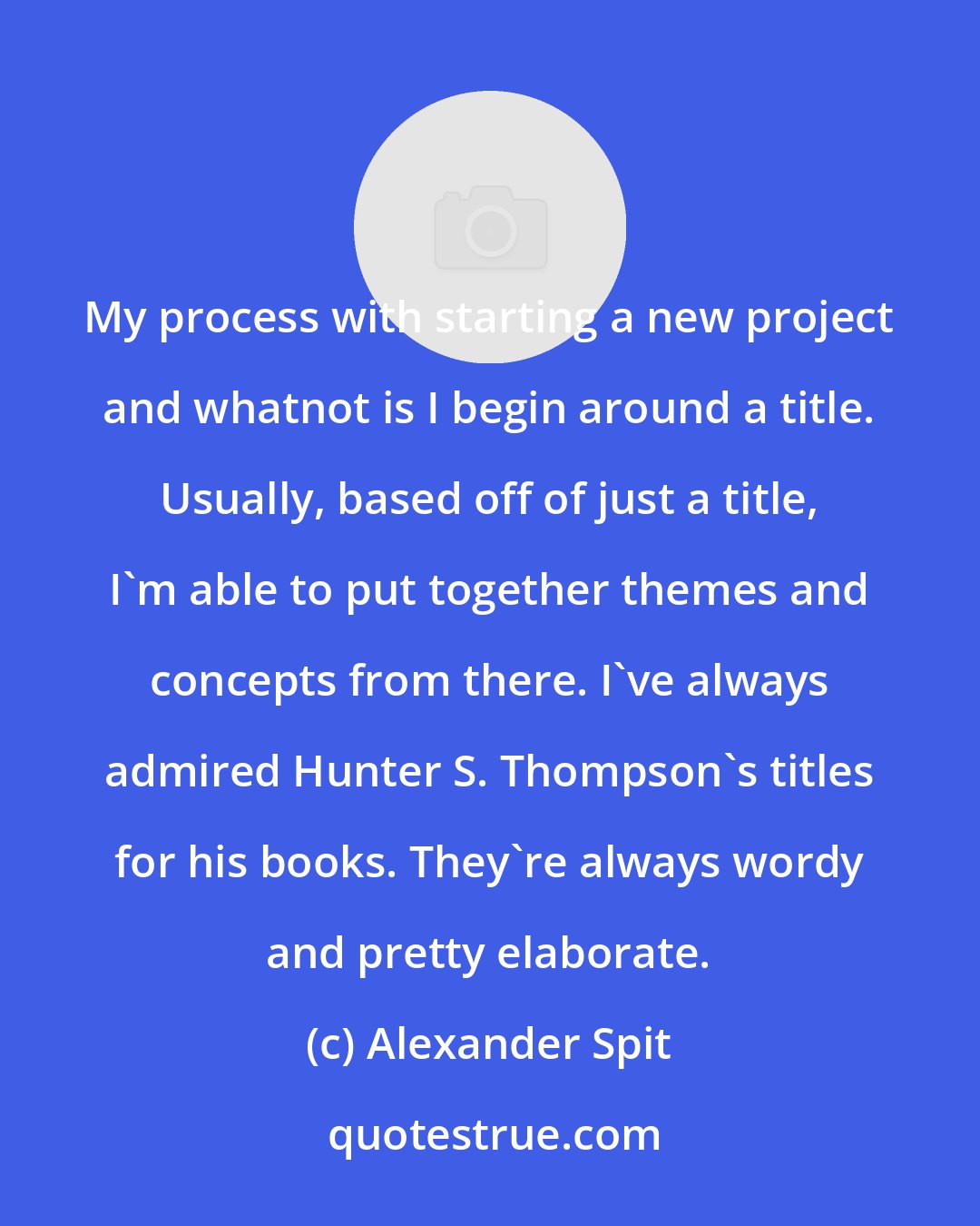 Alexander Spit: My process with starting a new project and whatnot is I begin around a title. Usually, based off of just a title, I'm able to put together themes and concepts from there. I've always admired Hunter S. Thompson's titles for his books. They're always wordy and pretty elaborate.