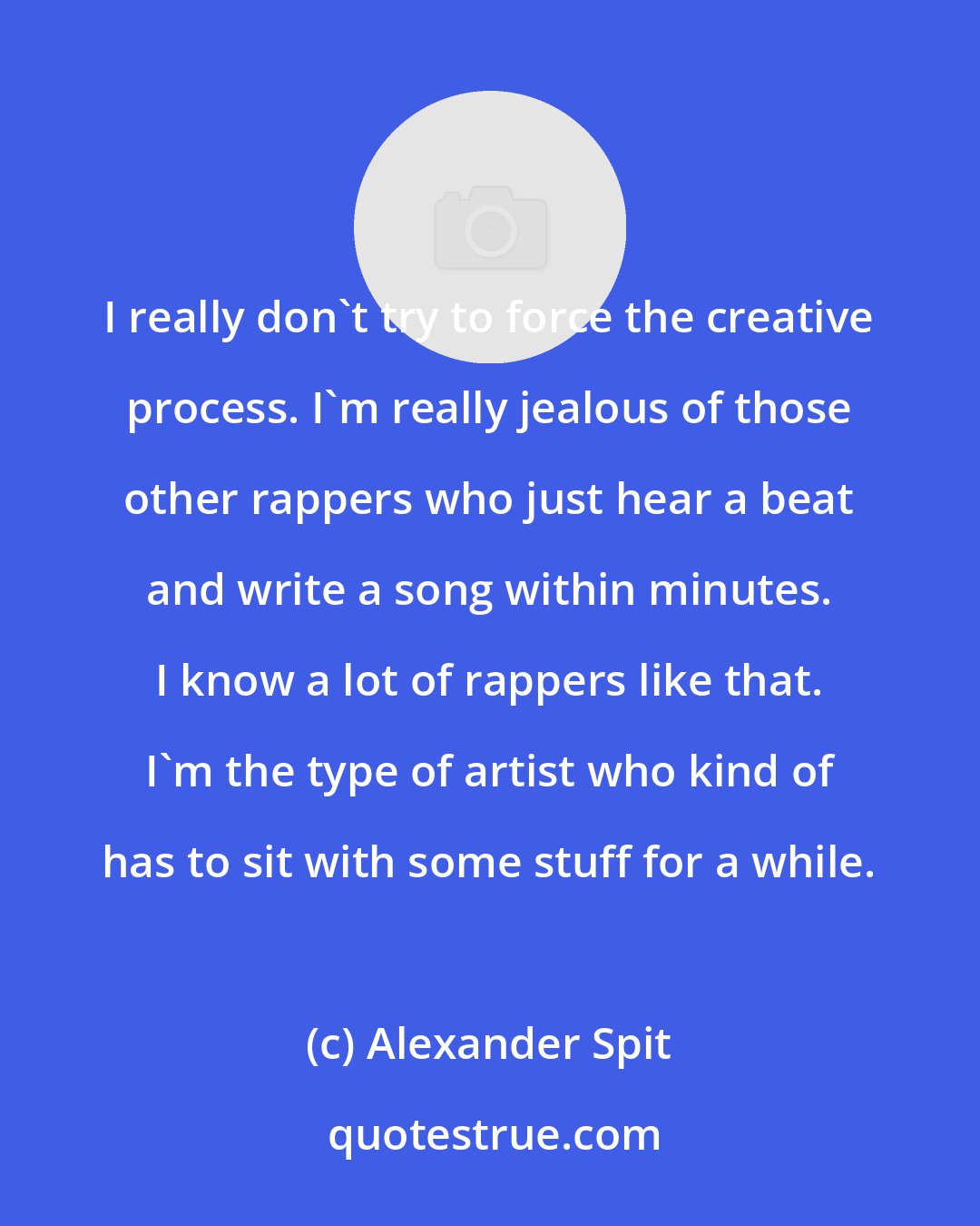 Alexander Spit: I really don't try to force the creative process. I'm really jealous of those other rappers who just hear a beat and write a song within minutes. I know a lot of rappers like that. I'm the type of artist who kind of has to sit with some stuff for a while.