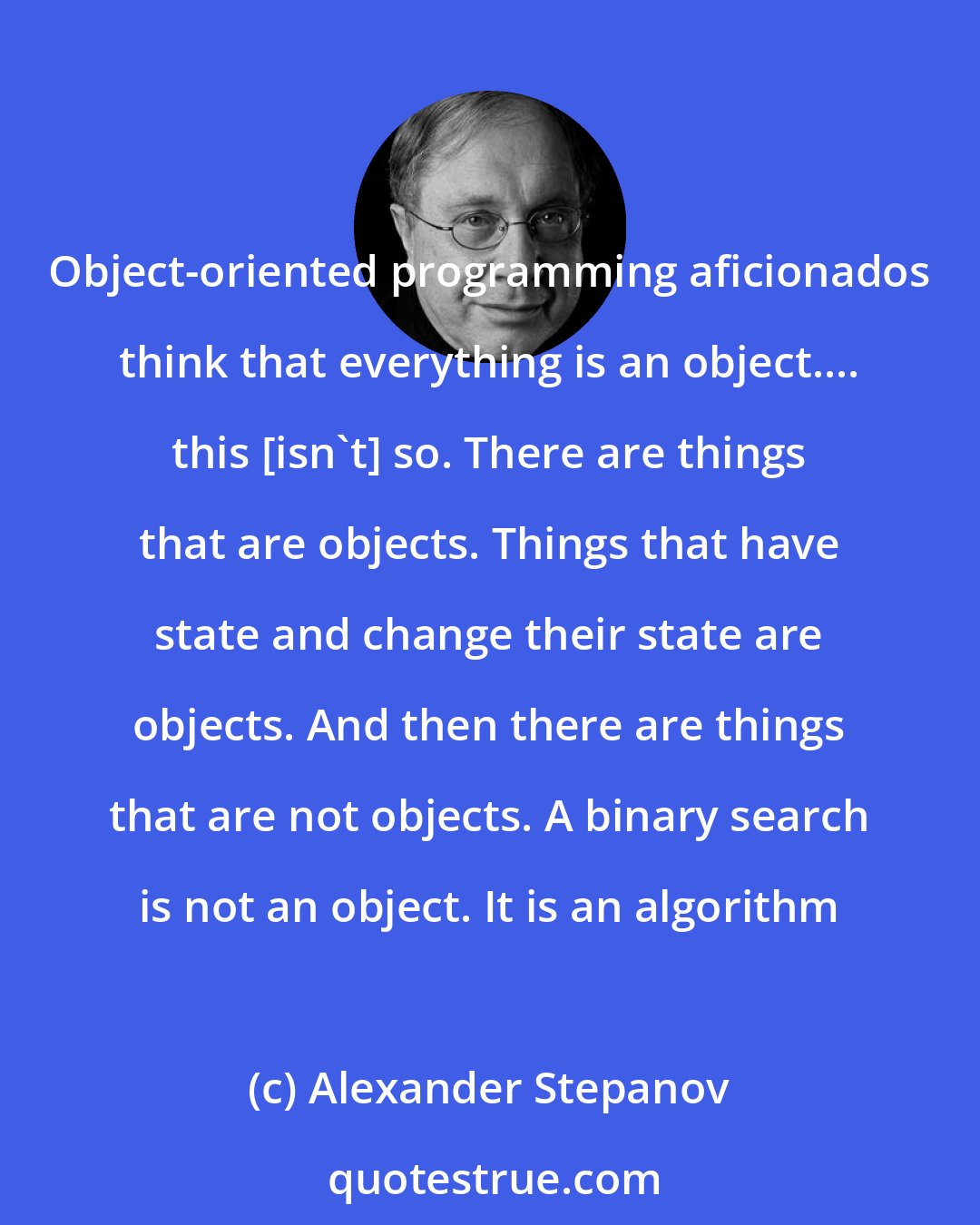 Alexander Stepanov: Object-oriented programming aficionados think that everything is an object.... this [isn't] so. There are things that are objects. Things that have state and change their state are objects. And then there are things that are not objects. A binary search is not an object. It is an algorithm