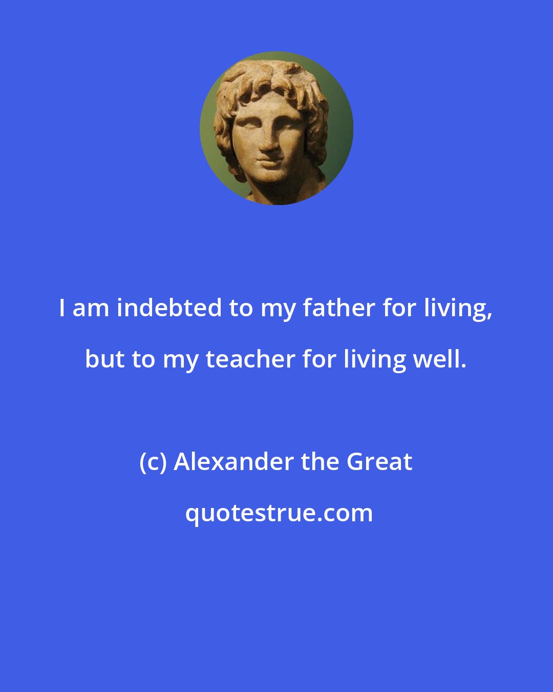 Alexander the Great: I am indebted to my father for living, but to my teacher for living well.