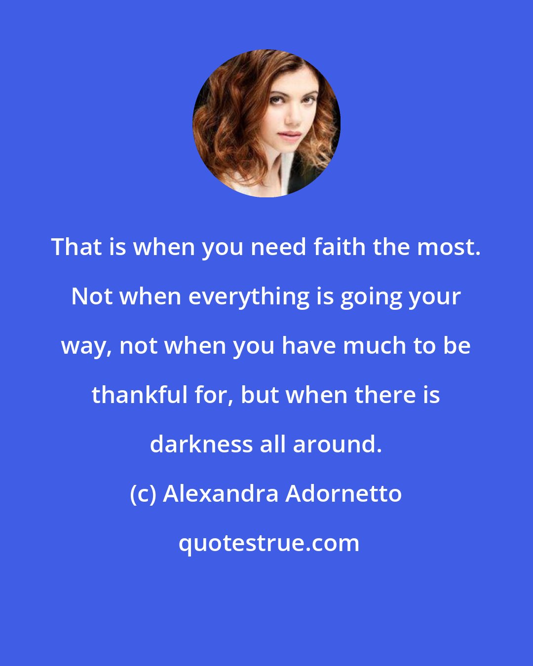 Alexandra Adornetto: That is when you need faith the most. Not when everything is going your way, not when you have much to be thankful for, but when there is darkness all around.