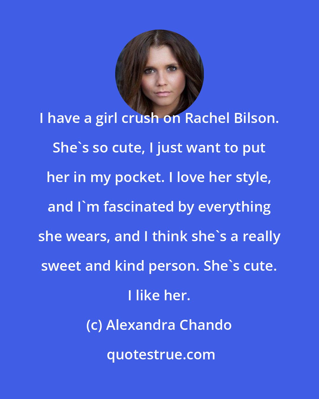 Alexandra Chando: I have a girl crush on Rachel Bilson. She's so cute, I just want to put her in my pocket. I love her style, and I'm fascinated by everything she wears, and I think she's a really sweet and kind person. She's cute. I like her.