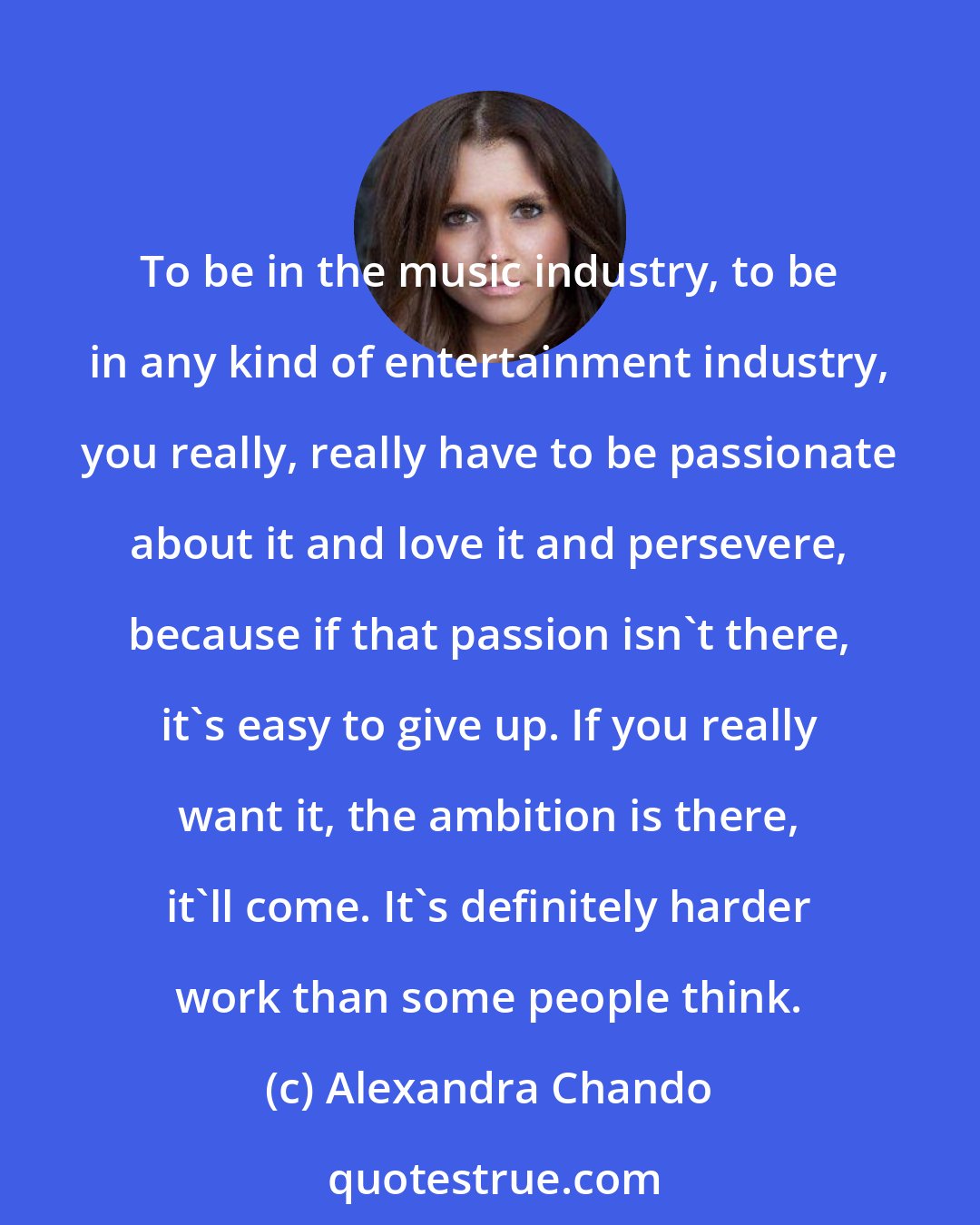 Alexandra Chando: To be in the music industry, to be in any kind of entertainment industry, you really, really have to be passionate about it and love it and persevere, because if that passion isn't there, it's easy to give up. If you really want it, the ambition is there, it'll come. It's definitely harder work than some people think.