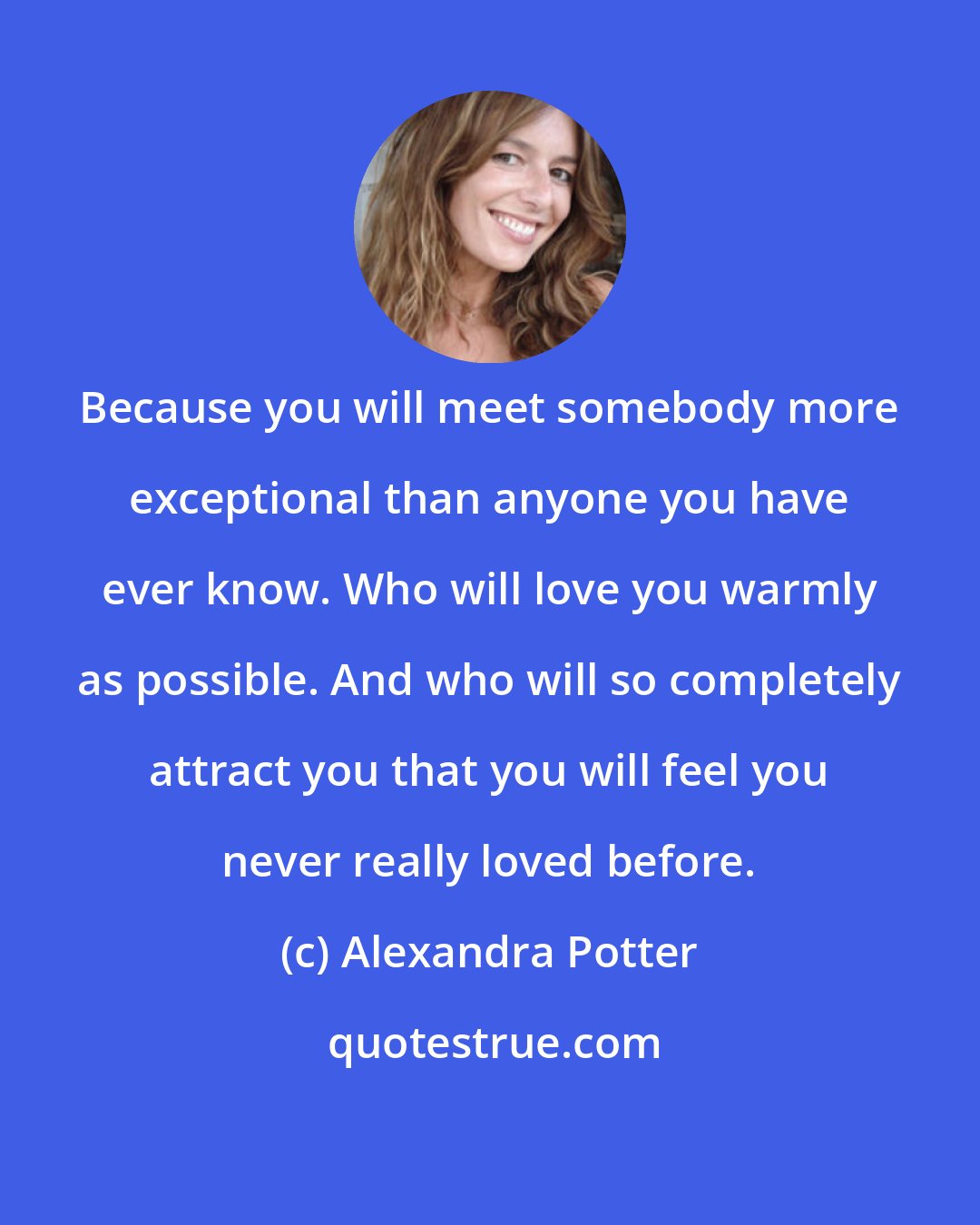 Alexandra Potter: Because you will meet somebody more exceptional than anyone you have ever know. Who will love you warmly as possible. And who will so completely attract you that you will feel you never really loved before.