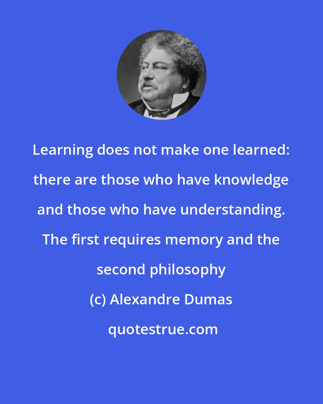 Alexandre Dumas: Learning does not make one learned: there are those who have knowledge and those who have understanding. The first requires memory and the second philosophy