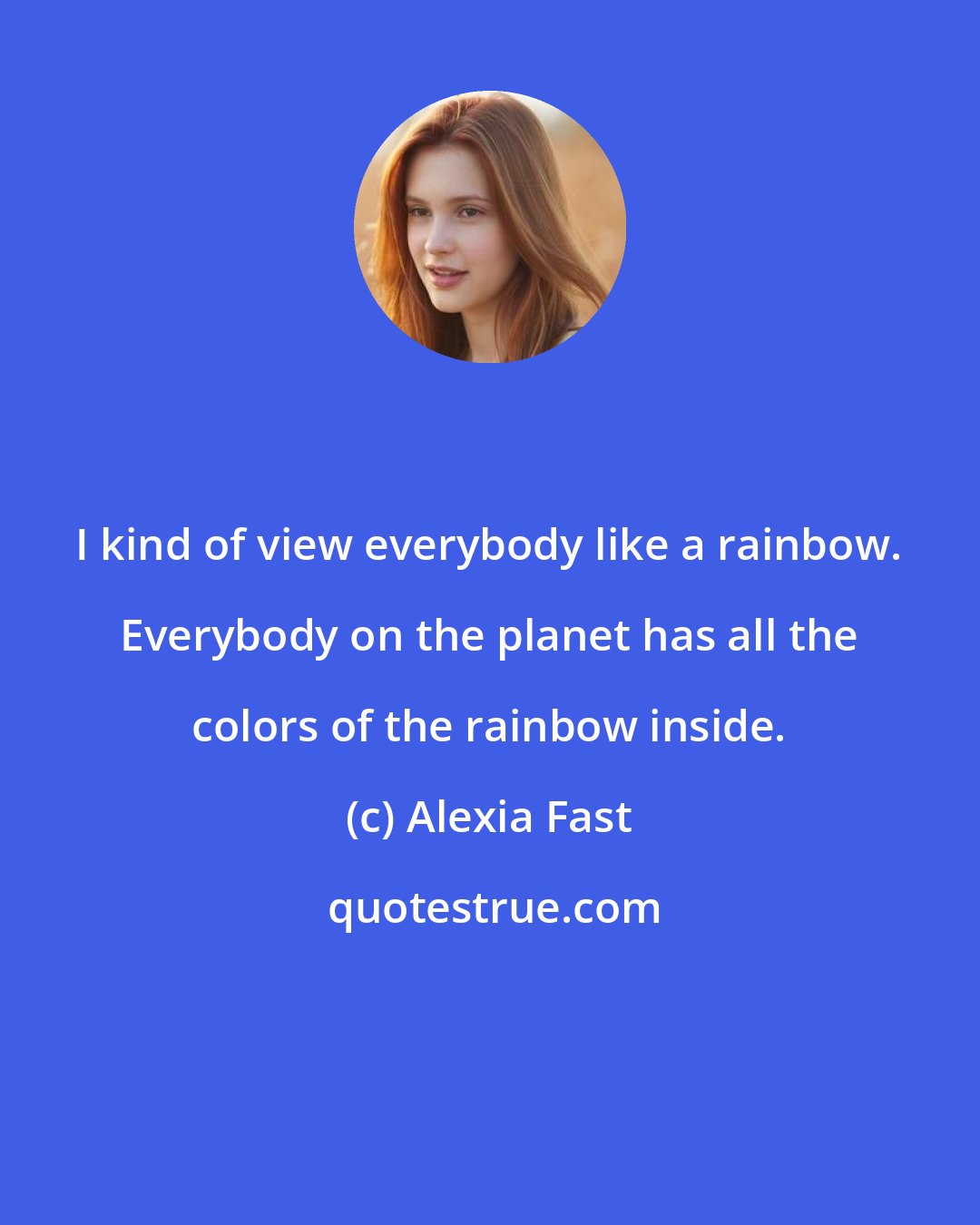 Alexia Fast: I kind of view everybody like a rainbow. Everybody on the planet has all the colors of the rainbow inside.