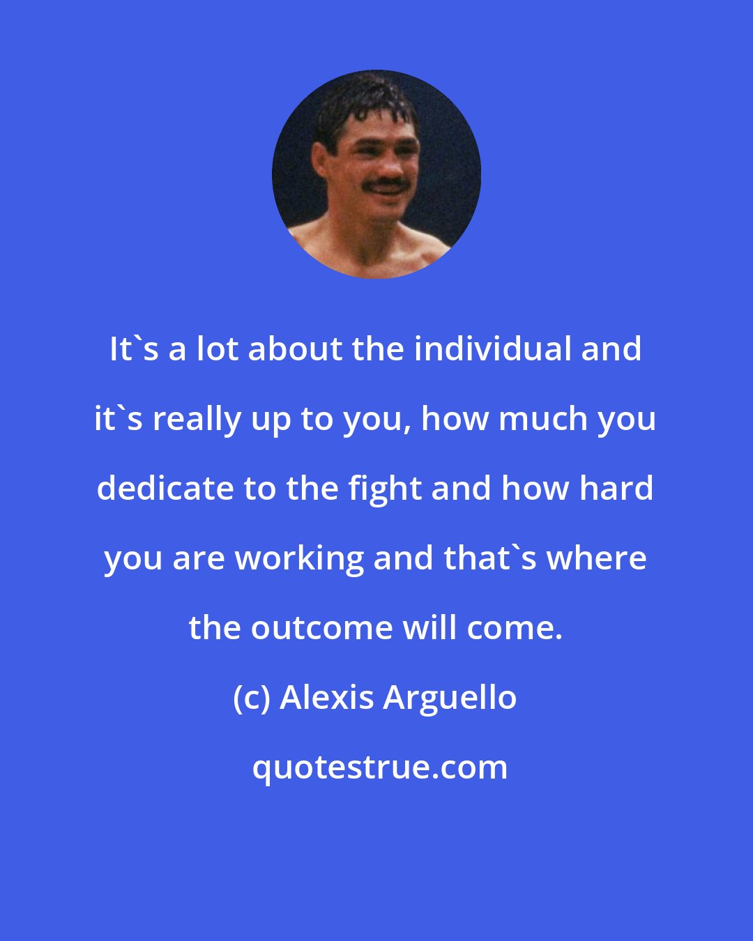 Alexis Arguello: It's a lot about the individual and it's really up to you, how much you dedicate to the fight and how hard you are working and that's where the outcome will come.