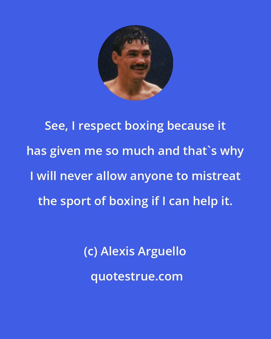 Alexis Arguello: See, I respect boxing because it has given me so much and that's why I will never allow anyone to mistreat the sport of boxing if I can help it.