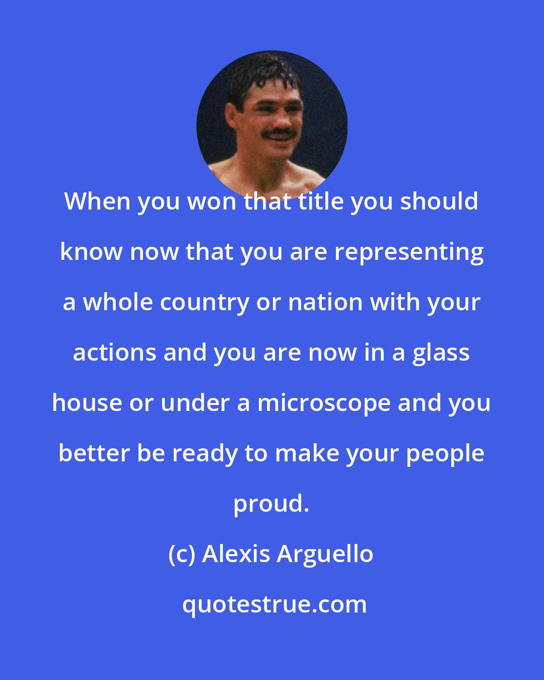 Alexis Arguello: When you won that title you should know now that you are representing a whole country or nation with your actions and you are now in a glass house or under a microscope and you better be ready to make your people proud.