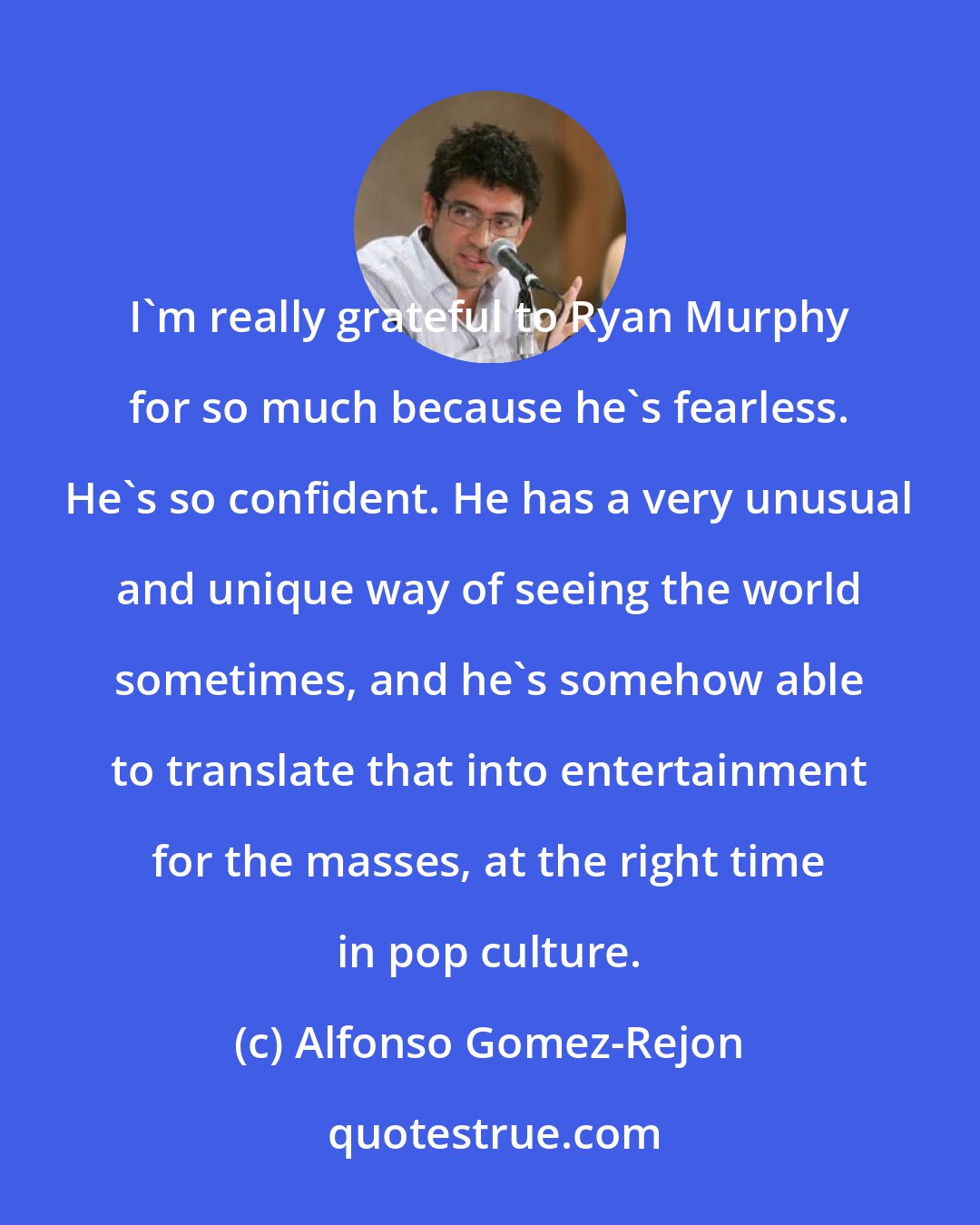 Alfonso Gomez-Rejon: I'm really grateful to Ryan Murphy for so much because he's fearless. He's so confident. He has a very unusual and unique way of seeing the world sometimes, and he's somehow able to translate that into entertainment for the masses, at the right time in pop culture.