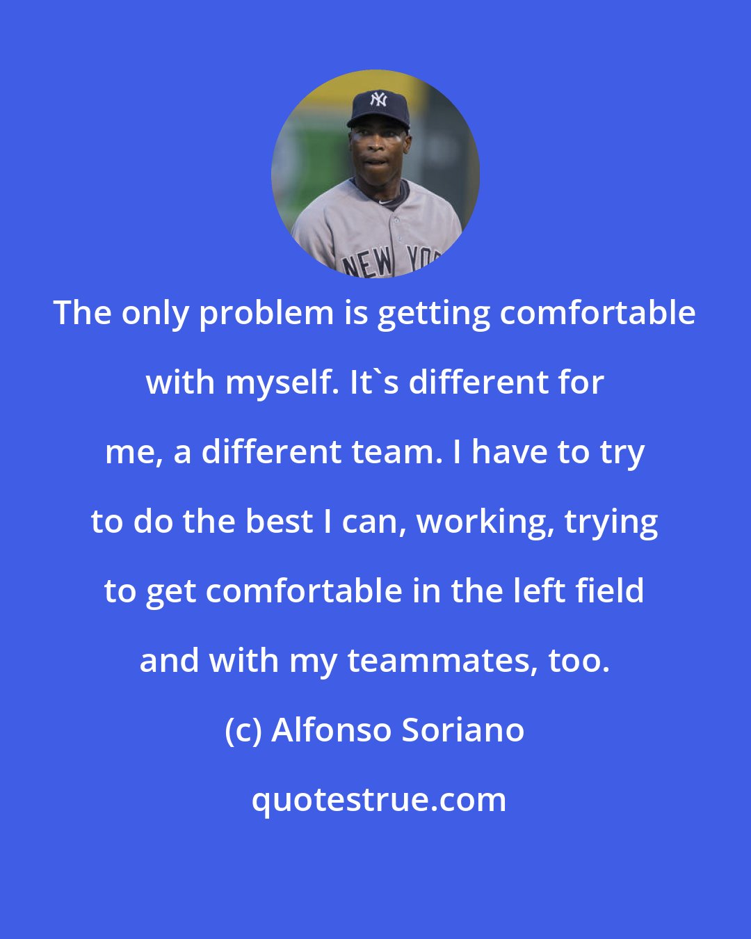 Alfonso Soriano: The only problem is getting comfortable with myself. It's different for me, a different team. I have to try to do the best I can, working, trying to get comfortable in the left field and with my teammates, too.