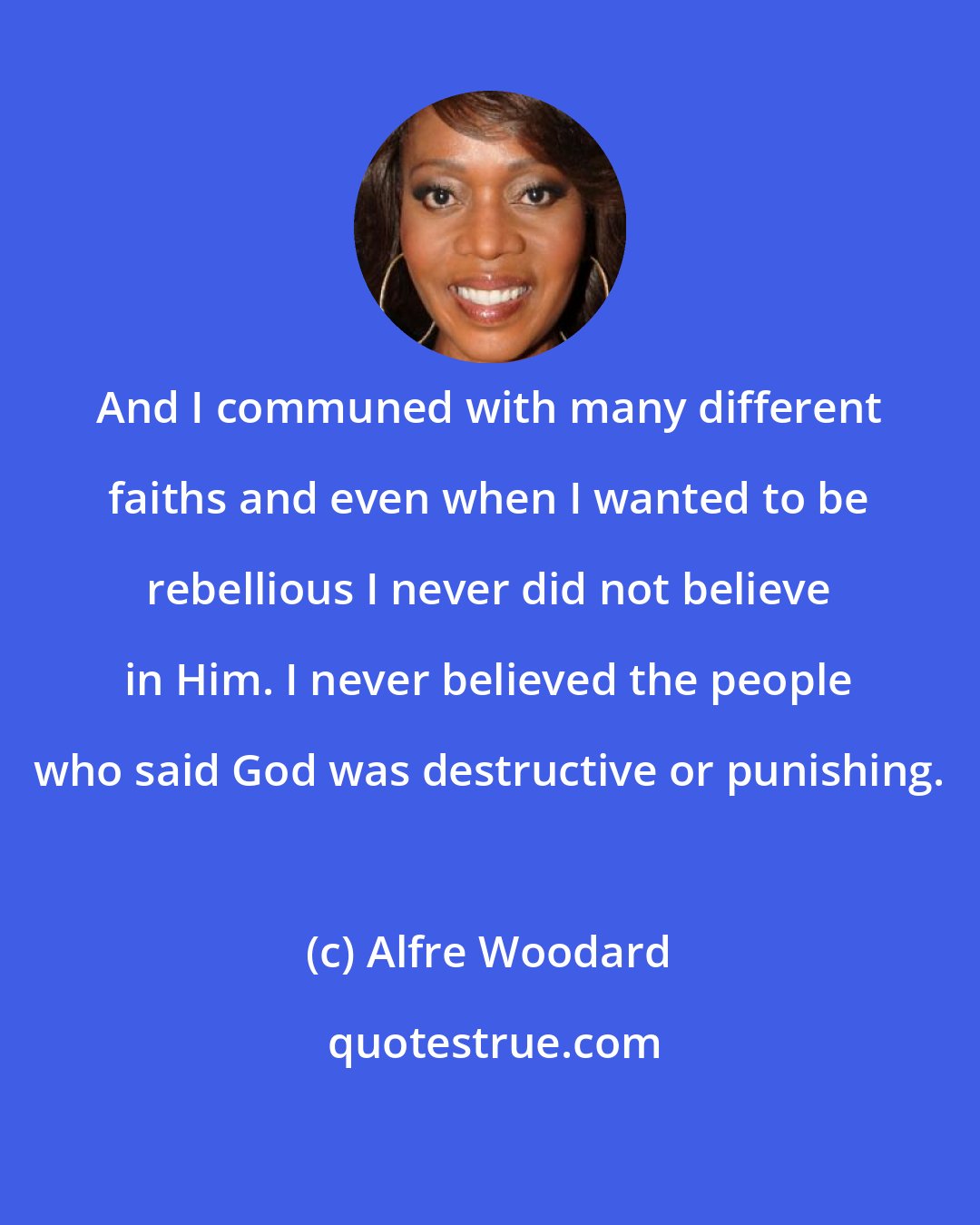 Alfre Woodard: And I communed with many different faiths and even when I wanted to be rebellious I never did not believe in Him. I never believed the people who said God was destructive or punishing.