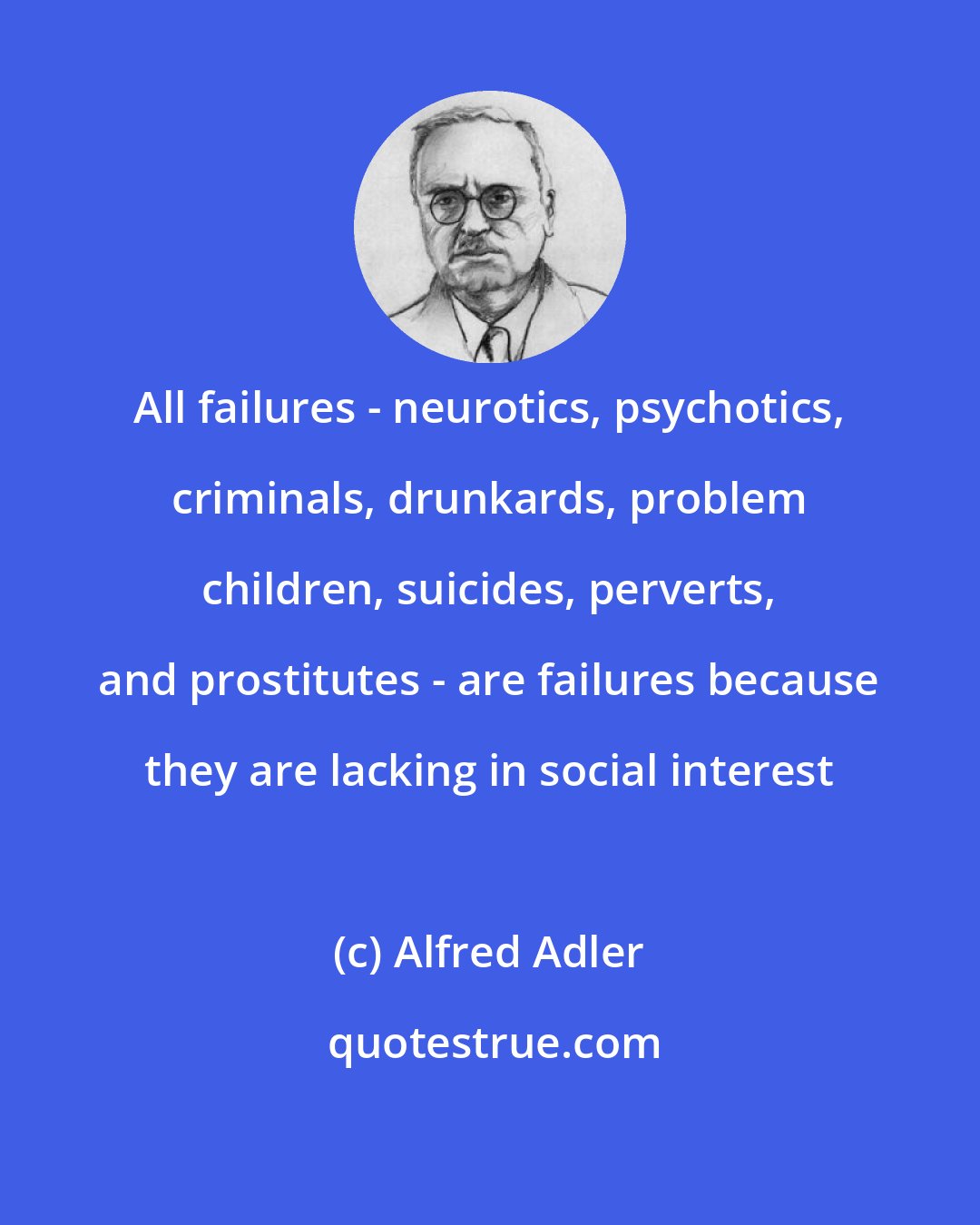 Alfred Adler: All failures - neurotics, psychotics, criminals, drunkards, problem children, suicides, perverts, and prostitutes - are failures because they are lacking in social interest