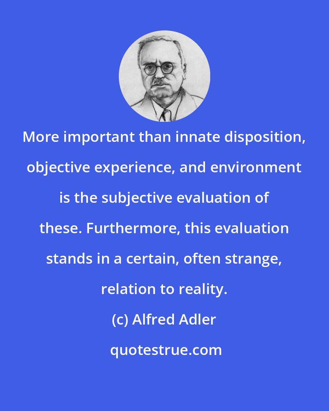 Alfred Adler: More important than innate disposition, objective experience, and environment is the subjective evaluation of these. Furthermore, this evaluation stands in a certain, often strange, relation to reality.