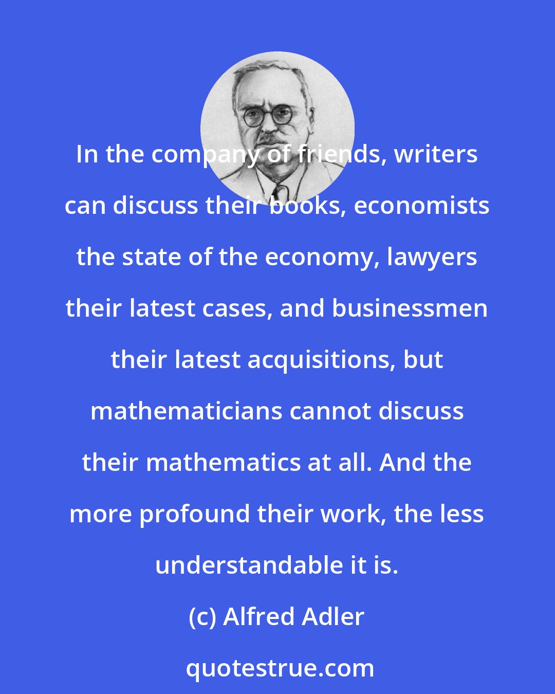 Alfred Adler: In the company of friends, writers can discuss their books, economists the state of the economy, lawyers their latest cases, and businessmen their latest acquisitions, but mathematicians cannot discuss their mathematics at all. And the more profound their work, the less understandable it is.
