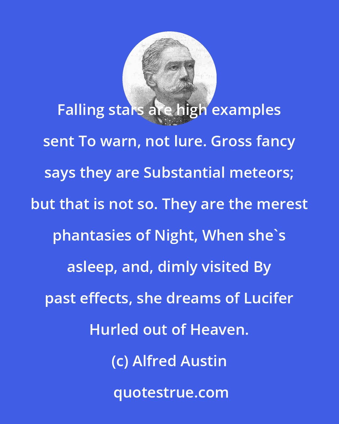 Alfred Austin: Falling stars are high examples sent To warn, not lure. Gross fancy says they are Substantial meteors; but that is not so. They are the merest phantasies of Night, When she's asleep, and, dimly visited By past effects, she dreams of Lucifer Hurled out of Heaven.