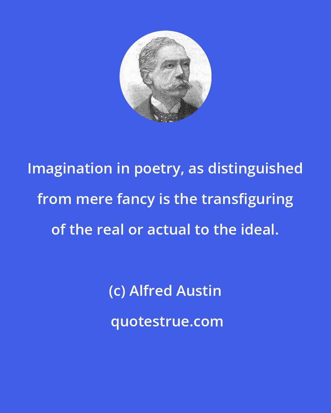 Alfred Austin: Imagination in poetry, as distinguished from mere fancy is the transfiguring of the real or actual to the ideal.