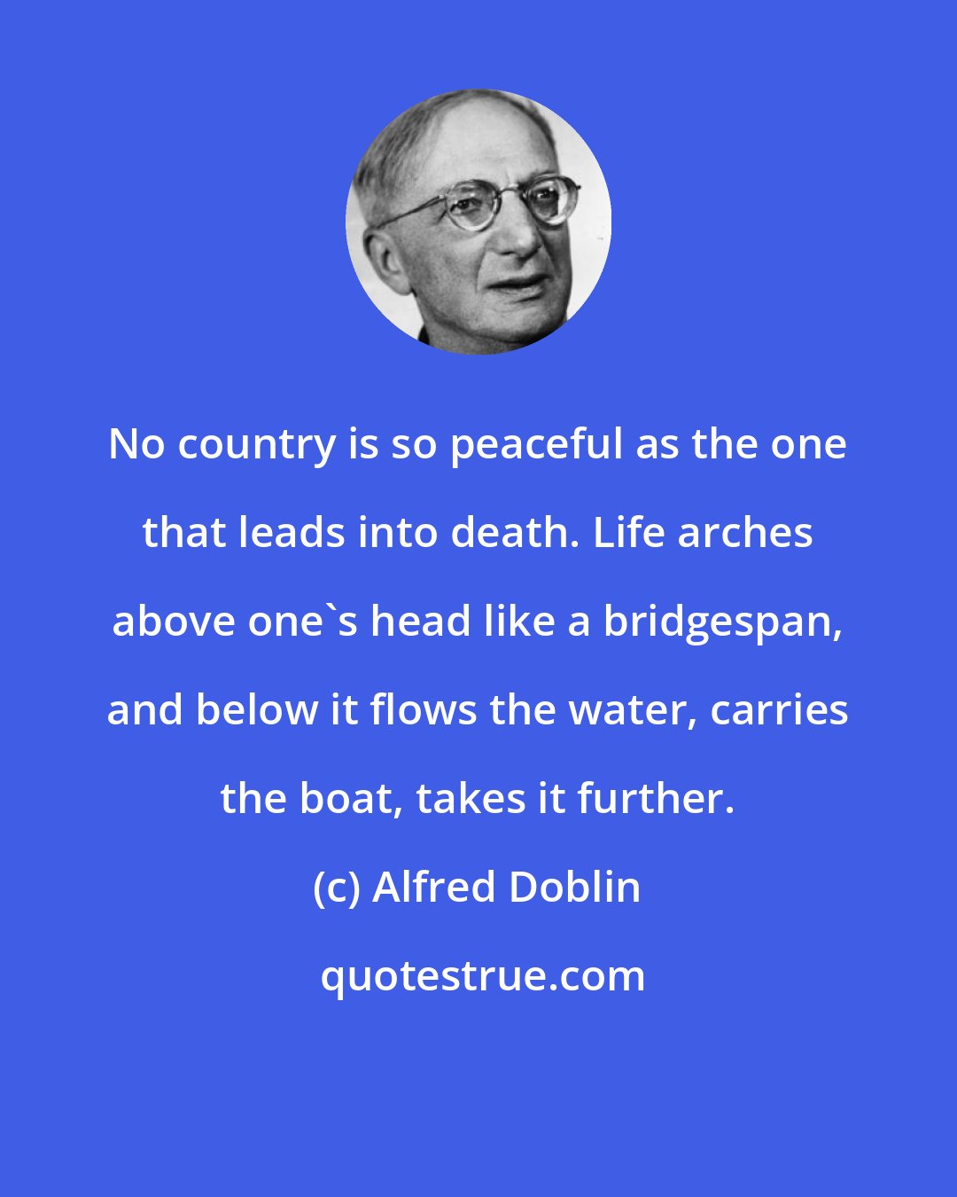 Alfred Doblin: No country is so peaceful as the one that leads into death. Life arches above one's head like a bridgespan, and below it flows the water, carries the boat, takes it further.