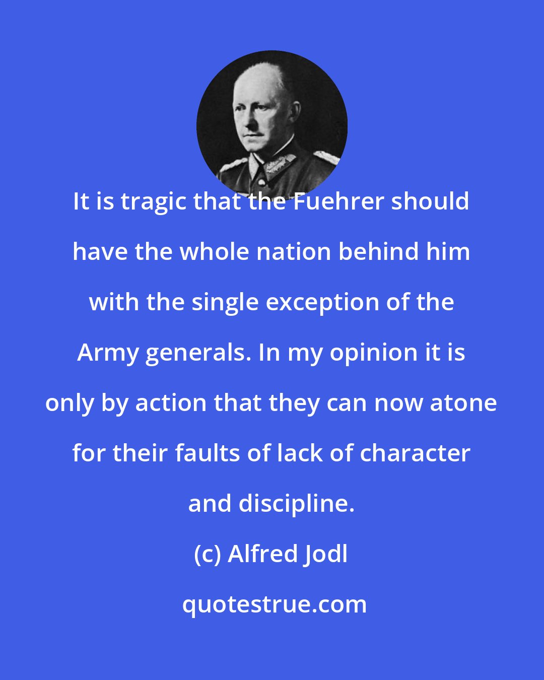 Alfred Jodl: It is tragic that the Fuehrer should have the whole nation behind him with the single exception of the Army generals. In my opinion it is only by action that they can now atone for their faults of lack of character and discipline.
