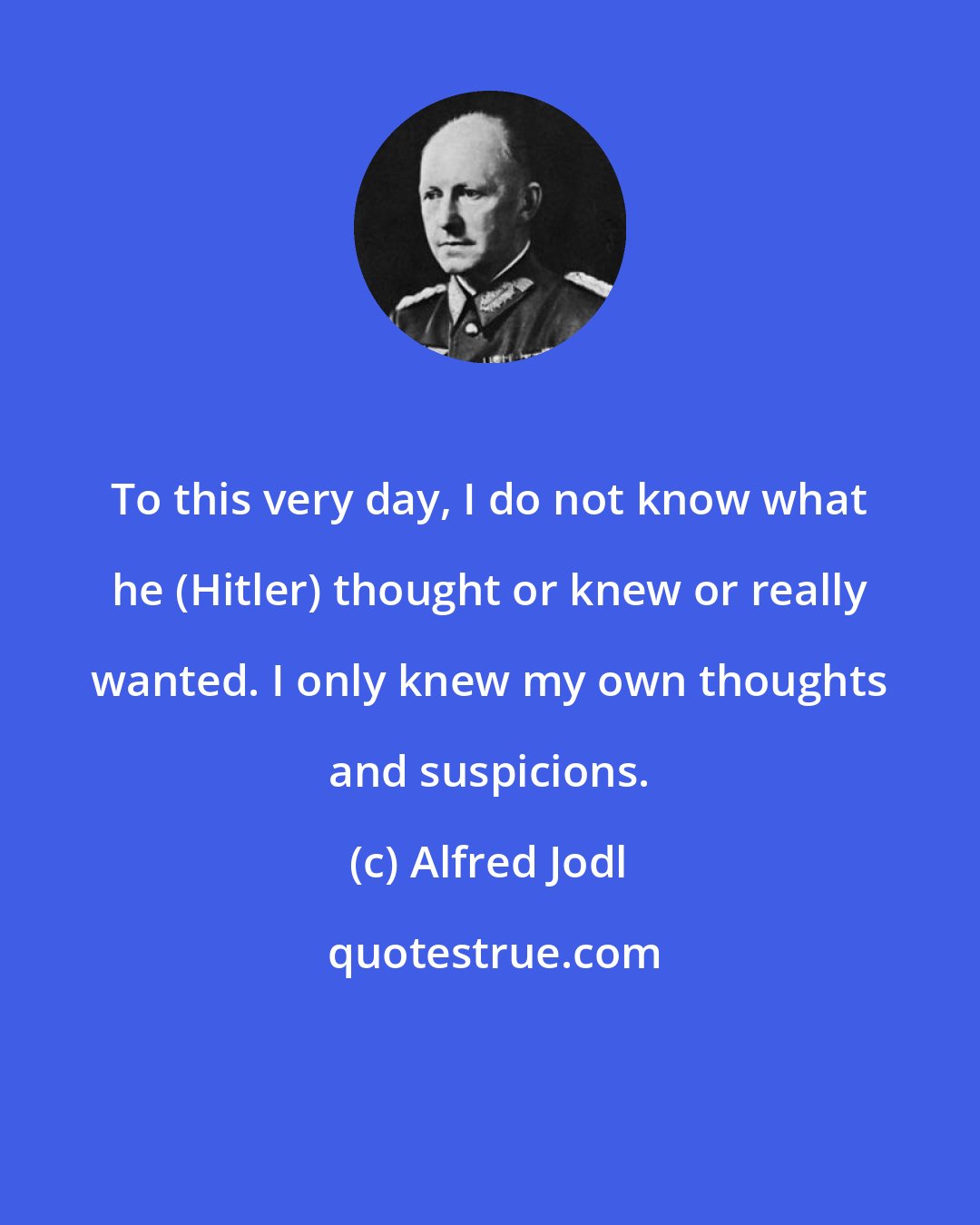 Alfred Jodl: To this very day, I do not know what he (Hitler) thought or knew or really wanted. I only knew my own thoughts and suspicions.