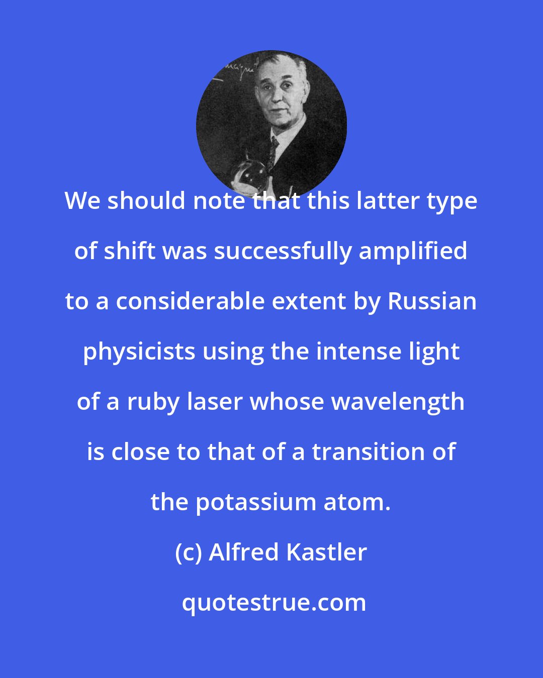 Alfred Kastler: We should note that this latter type of shift was successfully amplified to a considerable extent by Russian physicists using the intense light of a ruby laser whose wavelength is close to that of a transition of the potassium atom.