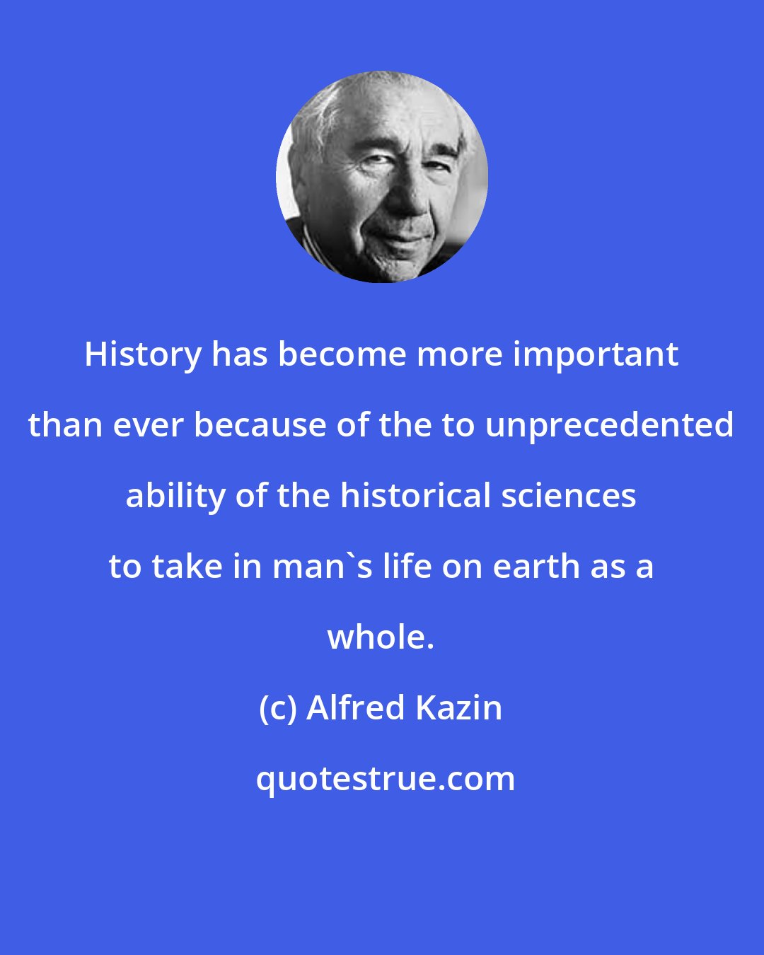 Alfred Kazin: History has become more important than ever because of the to unprecedented ability of the historical sciences to take in man's life on earth as a whole.