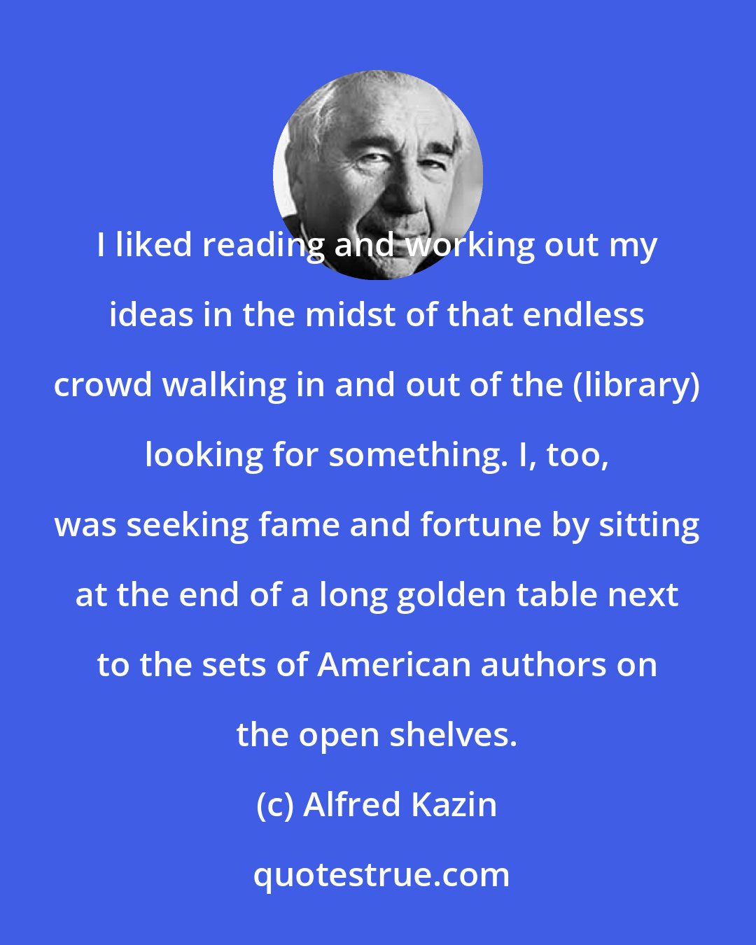 Alfred Kazin: I liked reading and working out my ideas in the midst of that endless crowd walking in and out of the (library) looking for something. I, too, was seeking fame and fortune by sitting at the end of a long golden table next to the sets of American authors on the open shelves.