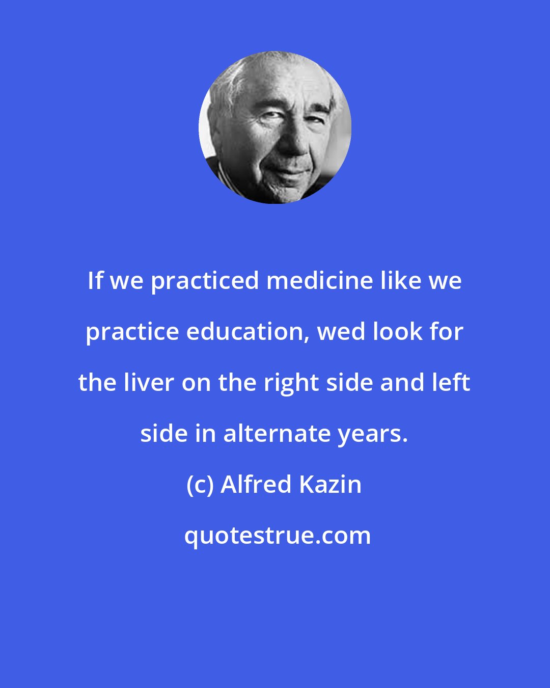 Alfred Kazin: If we practiced medicine like we practice education, wed look for the liver on the right side and left side in alternate years.