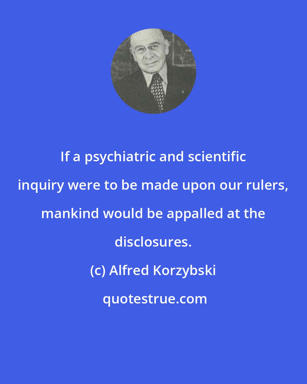Alfred Korzybski: If a psychiatric and scientific inquiry were to be made upon our rulers, mankind would be appalled at the disclosures.