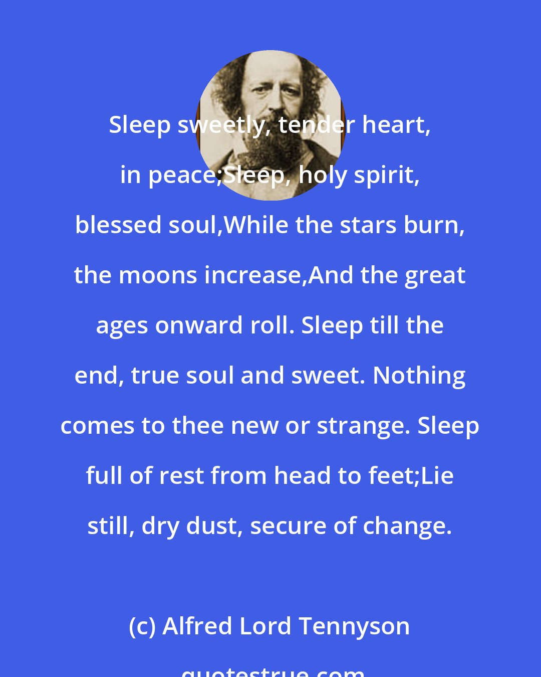 Alfred Lord Tennyson: Sleep sweetly, tender heart, in peace;Sleep, holy spirit, blessed soul,While the stars burn, the moons increase,And the great ages onward roll. Sleep till the end, true soul and sweet. Nothing comes to thee new or strange. Sleep full of rest from head to feet;Lie still, dry dust, secure of change.