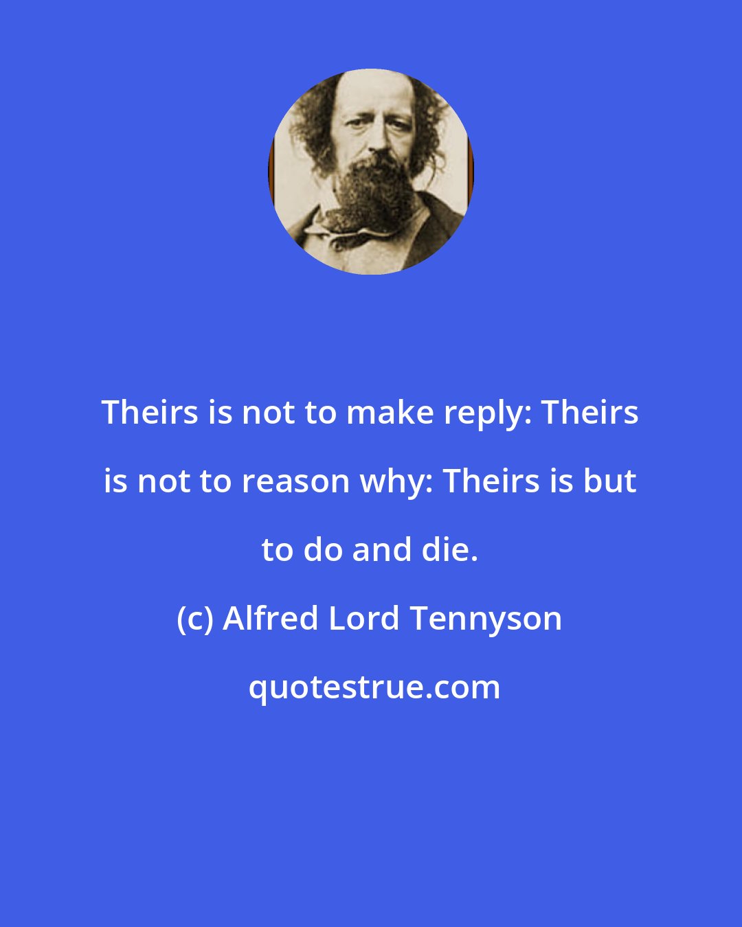 Alfred Lord Tennyson: Theirs is not to make reply: Theirs is not to reason why: Theirs is but to do and die.