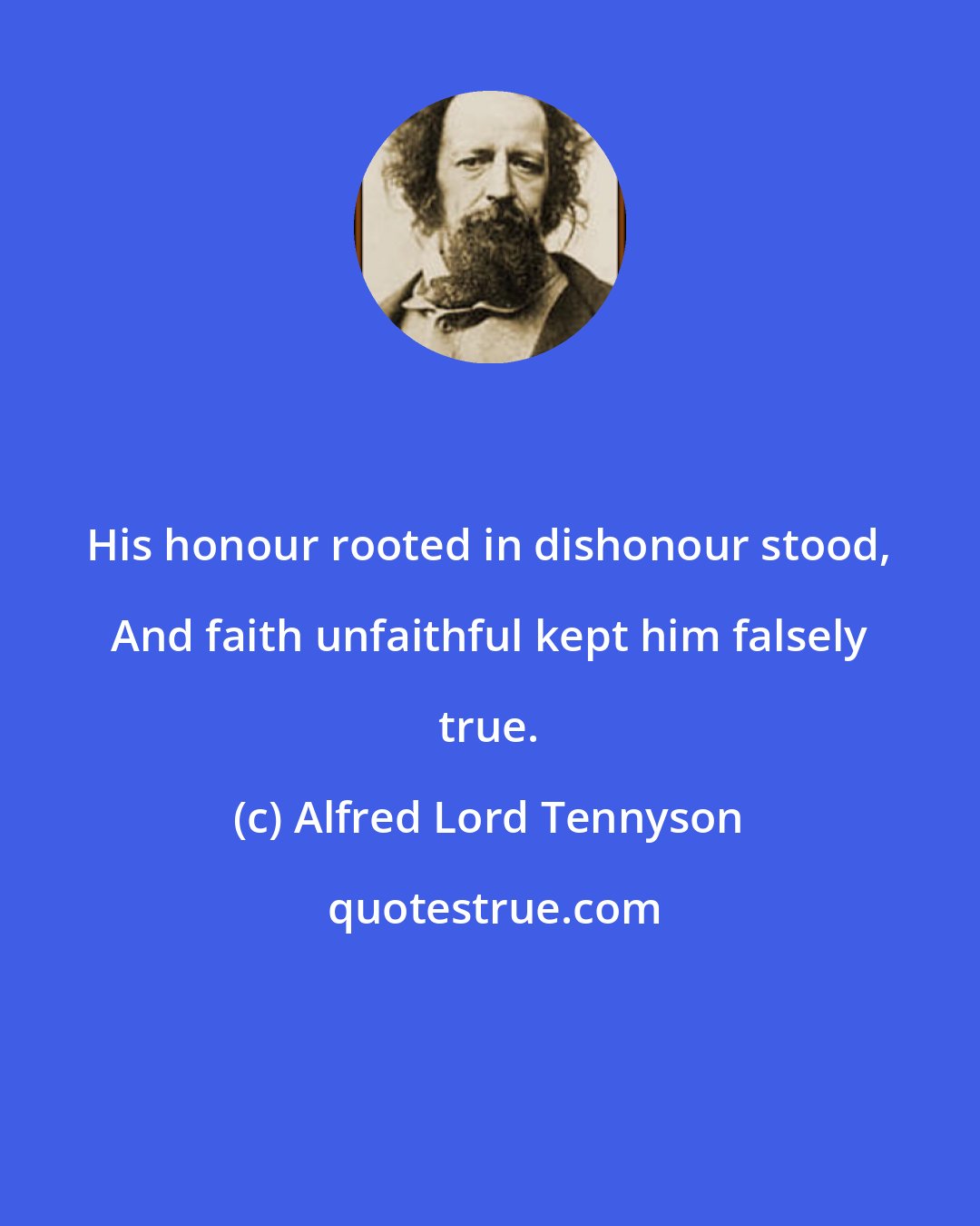 Alfred Lord Tennyson: His honour rooted in dishonour stood, And faith unfaithful kept him falsely true.
