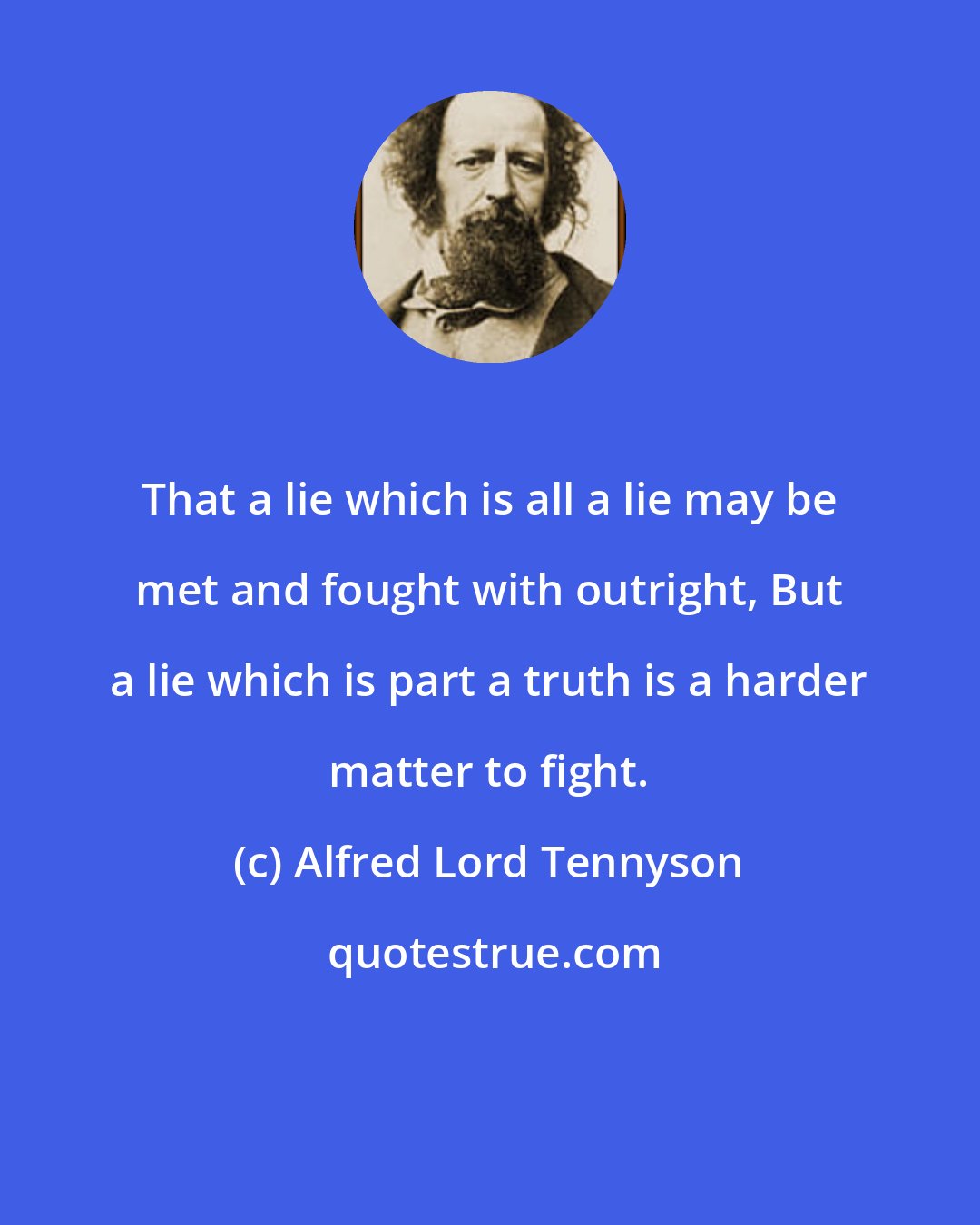 Alfred Lord Tennyson: That a lie which is all a lie may be met and fought with outright, But a lie which is part a truth is a harder matter to fight.