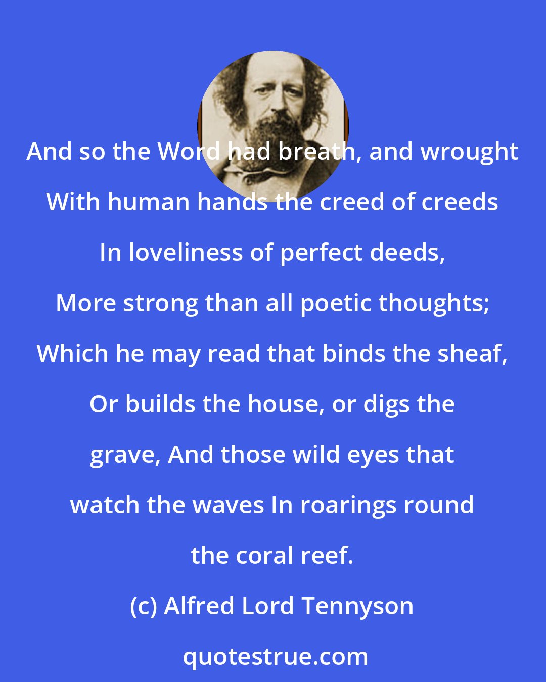 Alfred Lord Tennyson: And so the Word had breath, and wrought With human hands the creed of creeds In loveliness of perfect deeds, More strong than all poetic thoughts; Which he may read that binds the sheaf, Or builds the house, or digs the grave, And those wild eyes that watch the waves In roarings round the coral reef.
