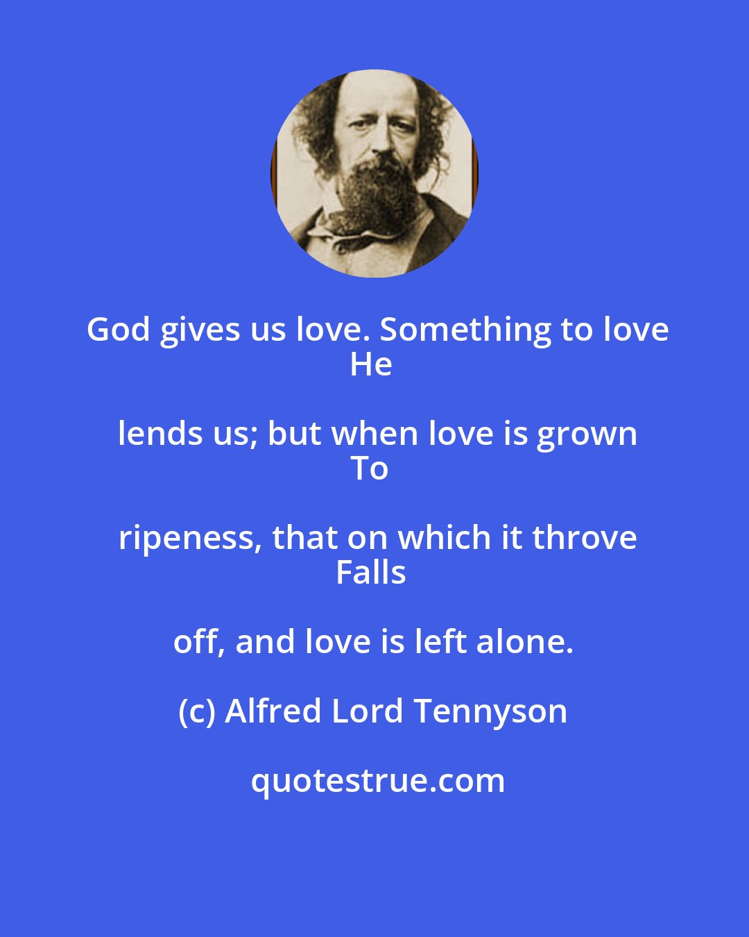 Alfred Lord Tennyson: God gives us love. Something to love
He lends us; but when love is grown
To ripeness, that on which it throve
Falls off, and love is left alone.