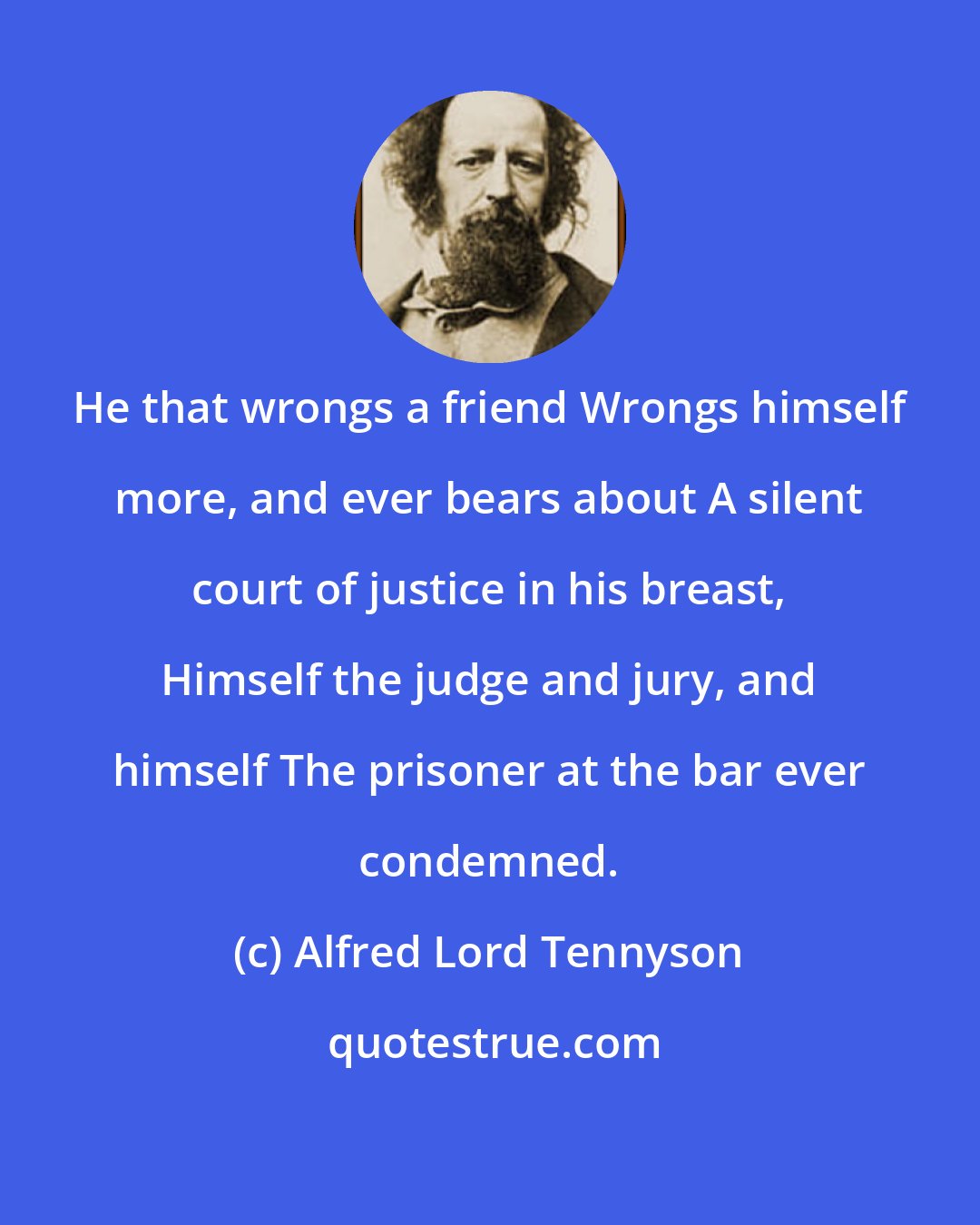 Alfred Lord Tennyson: He that wrongs a friend Wrongs himself more, and ever bears about A silent court of justice in his breast, Himself the judge and jury, and himself The prisoner at the bar ever condemned.