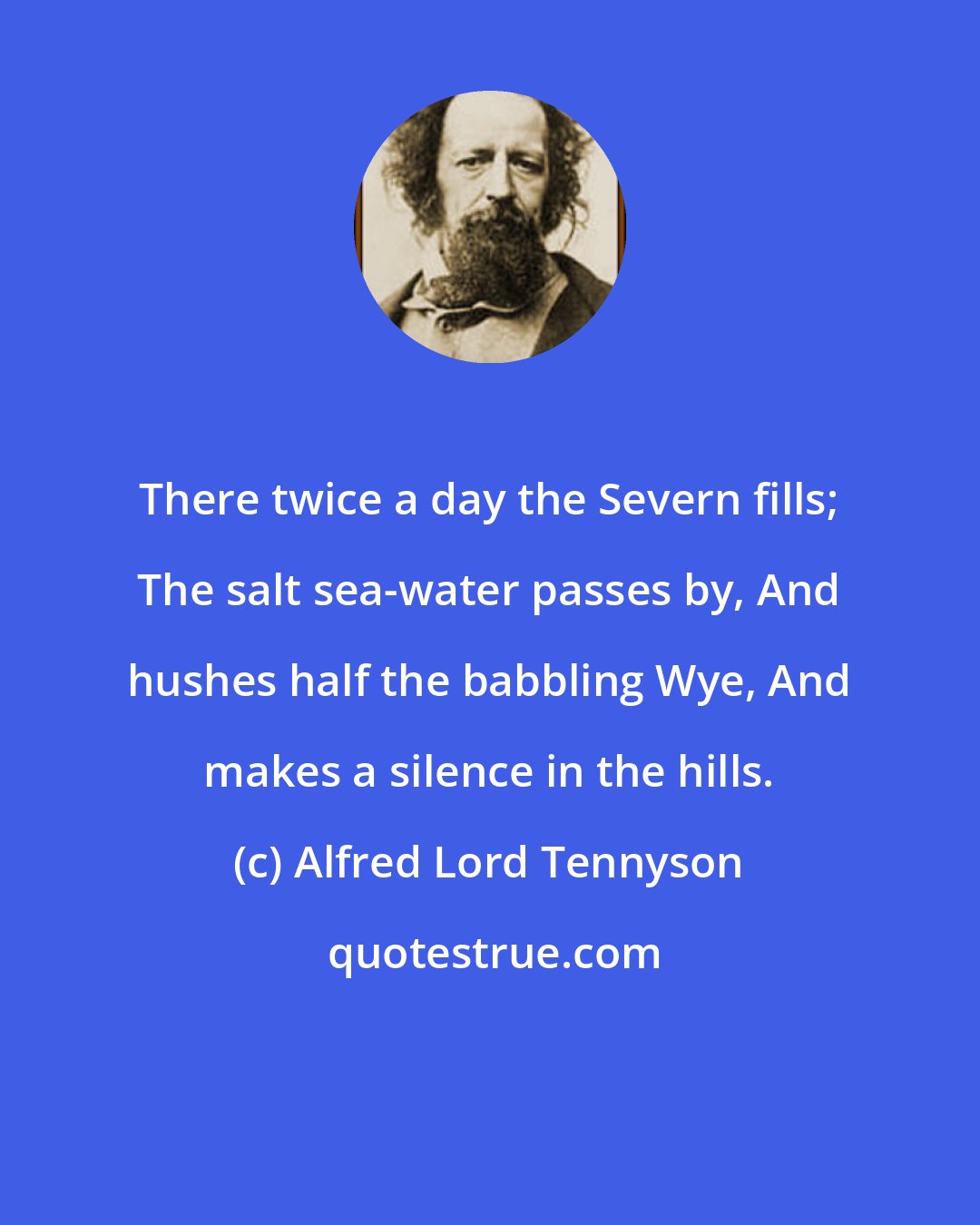 Alfred Lord Tennyson: There twice a day the Severn fills; The salt sea-water passes by, And hushes half the babbling Wye, And makes a silence in the hills.