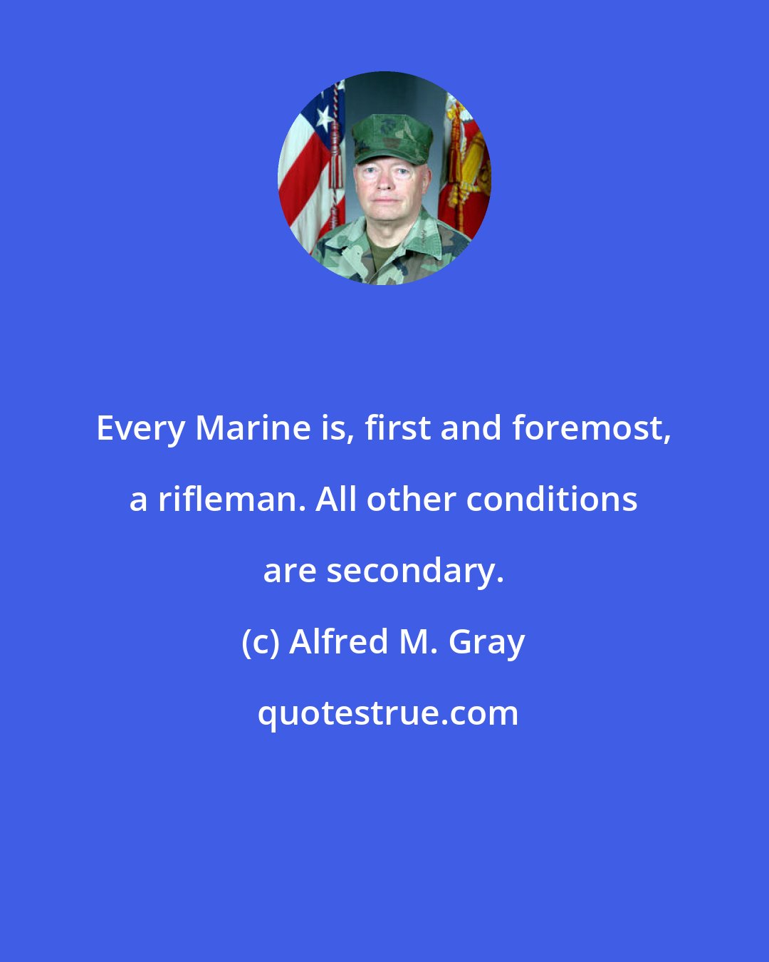 Alfred M. Gray: Every Marine is, first and foremost, a rifleman. All other conditions are secondary.