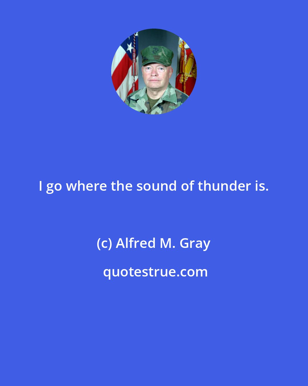 Alfred M. Gray: I go where the sound of thunder is.