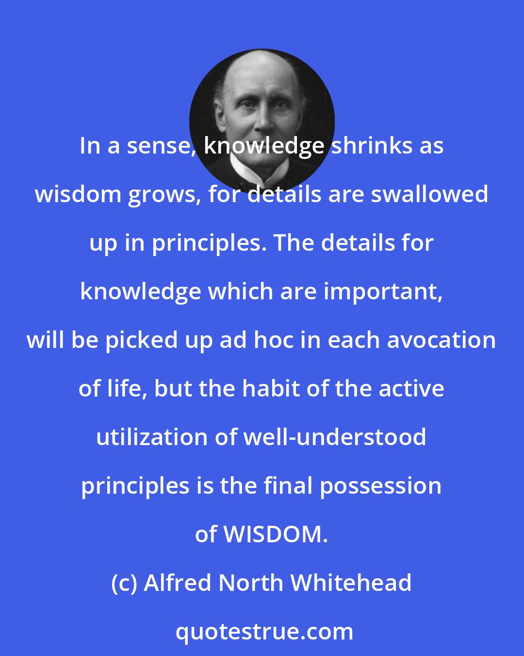 Alfred North Whitehead: In a sense, knowledge shrinks as wisdom grows, for details are swallowed up in principles. The details for knowledge which are important, will be picked up ad hoc in each avocation of life, but the habit of the active utilization of well-understood principles is the final possession of WISDOM.