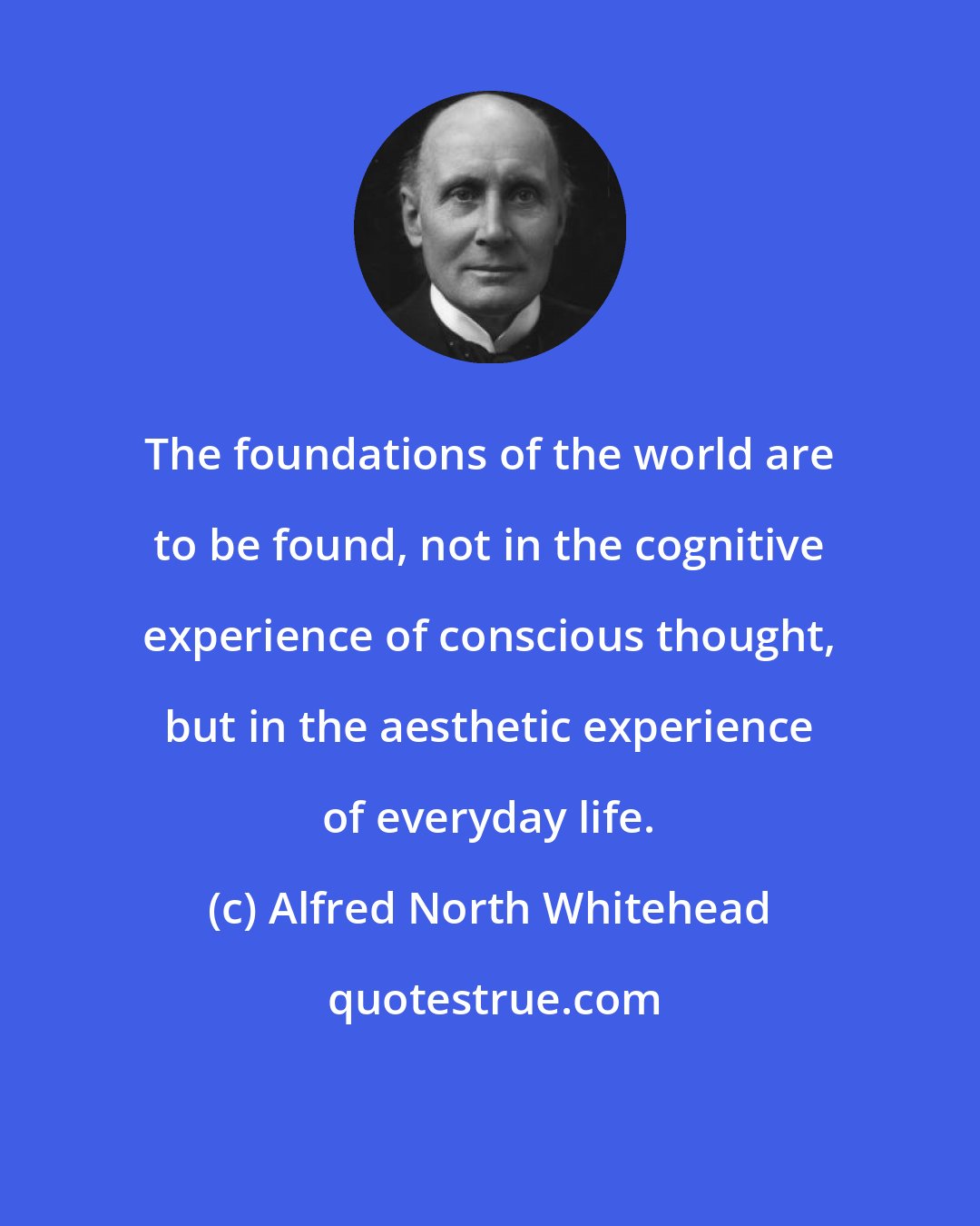 Alfred North Whitehead: The foundations of the world are to be found, not in the cognitive experience of conscious thought, but in the aesthetic experience of everyday life.